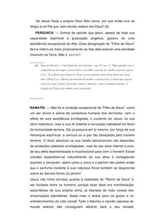 Se Jesus fosse o próprio Céus feito carne, por que então e l e se
dirigiu a um Pai que, sem dúvida, estava nos Céus? (4)
   PERGUNTA: — Somos de opinião que.Jesus, apesar de toda sua
capacidade       espiritual     e    graduação        angélica,      gozava      de    uma
assistência excepcional do Alto. Essa designação de "Filho de Deus"
devia referir-se mais propriamente ao fato dele exercer uma atividade
incomum na Terra. Não é a s s i m ?


   (4)   Nota do Revisor:─ Vide Epístola aos Gaiatas, cap. IV,vers. 4: "Mas quando veio o
         cumprimento do tempo, enviou Deus o seu filho, nascido de mulher,nascido sujeito
         à lei”. É evidente que Paulo de Tarso, nessa epistola, deixa bem claro que Jesus
         não é Deus.E se o Mestre foi nascido de mulher e sujeito à lei, é óbvio que nasceu
         com um corpo carnal e de modo comum e humano, como os demais homens. A
         citação de Paulo não admite outra conclusão.


───────


RAMATÍS: — Não foi a condição excepcional da "Filho de Deus", como
um ser divino e acima da contextura humana dos terrícolas, nem o
efeito de uma assistência privilegiada, o sustento de Jesus na sua
obra redentora, mas a sua fé ardente e convicção inabalável em favor
da humanidade terrena. Ele já possuía em si mesmo, por força de sua
hierarquia espiritual, a ventura ou a paz tão desejadas pelo homem
terreno. O êxito absoluto na sua tarefa salvacionista não dependeu
de proteções celestiais privilegiadas, rnas do seu amor intenso e puro,
de seu afeto desinteressado e incondicional para com o homem! Essas
virtudes expandiam-se naturalmente de sua alma e contagiavam
quantos o cercavam, assim como o cravo e o jasmim não podem evitar
que o perfume inerente à sua natureza floral também se desprenda
sobre as demais flores do jardim!
Jesus não tinha dúvidas quanto à realidade do "Reino de Deus" a
ser fundado entre os homens, porque esse ideal era manifestação
espontânea de sua própria alma, já liberada da roda viciosa das
encarnações planetárias. Nada mais o atraía para os gozos e os
entretenimentos da vida carnal! Todo o fascínio e convite capcioso do
mundo exterior não conseguiam                    aliciá-lo para o seu reinado
 