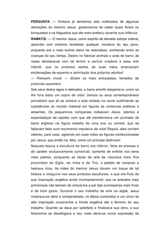 PERGUNTA: — Embora já tenhamos sido notificados de algumas
distrações do menino Jesus, gostaríamos de saber quais foram os
brinquedos e os folguedos que ele mais preferiu durante sua infância.
RAMATíS: — O menino Jesus, como espírito de elevada estirpe sideral,
aprendia com extrema facilidade qualquer iniciativa do seu povo,
enquanto era o mais exímio oleiro da redondeza, conhecido entre as
crianças do seu tempo. Destro no fabricar animais e aves de barro, às
vezes devotava-se com tal ânimo e perícia criadora a essa arte
infantil,   que   os   produtos   saídos   de   suas   mãos   arrancavam
exclamações de espanto e admiração dos próprios adultos!
— Parecem vivos! — diziam os mais entusiastas, tomados de
profundo assombro.
Sob seus dedos ágeis e delicados, o barro amorfo despertava como se
lhe fora dado um sopro de vida! Jamais os seus contemporâneos
percebiam que ali se achava o anjo exilado na carne sublimando as
substâncias do mundo material em figuras de contornos poéticos e
atraentes. Os pequeninos comparsas rodeavam Jesus, atentos e
espantadiços da rapidez com que ele transformava um punhado de
barro argiloso na figura esbelta de uma ave ou animal, que só
faltavam falar num movimento impulsivo de vida! Depois, eles corriam
céleres, para casa, agitando em suas mãos as figuras confeccionadas
por Jesus, que então ria, feliz, como um príncipe dadivoso!
Naquela época a escultura de barro era inferior, feita as pressas e
de caráter exclusivamente comercial, somente de enfeite nos lares
mais pobres, porquanto as obras de arte de natureza mais fina
provinham do Egito, da índia e de Tiro, a pedido de romanos e
hebreus ricos. As mãos do menino Jesus davam um toque de tal
beleza e meiguice nos seus produtos esculturais, o que era fruto de
sua inspiração angélica ainda incompreensível, que os artesãos mais
primorosos não temiam de colocá-los a par das ourivesarias mais finas
e de bom gosto. Durante o seu trabalho de arte na argila, Jesus
mostrava-se sério e compenetrado, os lábios contraídos e um vinco de
alta inspiração cruzava-lhe a fronte angélica até o término do seu
trabalho. Quando se dava por satisfeito e finalizava sua obra, a sua
fisionomia se desafogava e seu rosto abria-se numa expressão da
 