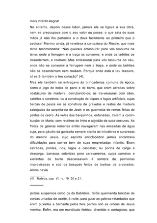 mais infantil alegria!
No entanto, depois desse labor, jamais ele se ligava à sua obra,
nem se preocupava com o seu valor ou posse; o que saía de suas
mãos já não lhe pertencia e o dava facilmente ao primeiro que o
pedisse! Menino ainda, já revelava a contextura do Mestre, que mais
tarde recomendaria: "Não queirais entesourar para vós tesouros na
terra; onde a ferrugem e a traça os consome; e onde os ladrões os
desenterram, e roubam. Mas entesourai para vós tesouros no céu,
onde não os consome a ferrugem nem a traça, e onde os ladrões
não os desenterram nem roubam. Porque onde está o teu tesouro,
aí está também o teu coração" (4).
Mas ele também se entregava às brincadeiras comuns da época,
como o jogo de bolas de pano e de barro, que eram atiradas sobre
obstáculos de madeira, derrubando-os; às tra-vessuras com cães,
cabritos e cordeiros, ou à construção de diques e lagos artificiais, cujas
barcas de pesca ele as construía de gravetos e restos de madeira
sobejados da carpinta-ria de José; e os guarnecia de remos feitos de
palitos de cedro. As velas dos barquinhos, enfunadas, traíam a contri-
buição de Maria, com retalhos de linho e algodão de suas costuras. As
frotas de galeras romanas então navegavam nas enseadas de água
suja, para gáudio da gurizada sempre atenta às iniciativas e surpresas
do menino Jesus, cujo espírito enciclopédico jamais encontrava
dificuldades para sair-se bem de suas empreitadas infantis. Eram
estradas, pontes, rios, lagos e cascatas; ou portos de carga e
descarga, barracas coloridas para caravaneiros, cujos camelos e
elefantes    de    barro         descansavam   à   sombra   de   palmeiras
improvisadas e sob os bosques feitos de barbas de arvoredos.
Ainda havia

(4)   Mateus, cap. VI,   TO .   19. 20 e 21.

──────

jardins suspensos como os da Babilônia, faróis queimando torcidas de
cordas untadas de azeite, à noite, para guiar as galeras retardadas que
eram puxadas a barbante pelos fiéis peritos sob as ordens de Jesus
menino. Enfim, era um mundículo feérico, divertido e contagioso, que
 