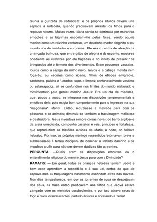 reunia a gurizada da redondeza; e os próprios adultos davam uma
espiada à íurtadela, quando precisavam arrastar os filhos para o
repouso noturno. Muitas vezes, Maria sentia-se dominada por estranhas
emoções e as lágrimas escorriam-lhe pelas faces, vendo aquele
menino como um reizinho venturoso, um deuzinho criador dirigindo o seu
mundo rico de novidades e surpresas. Ele era o centro de atração da
criançada buliçosa, que entre gritos de alegria e de espanto, movia-se
obediente às diretrizes por ele traçadas e no intuito de preserv.r os
brinquedos até o término dos divertimentos. Eram pequenos vassalos,
louros como a espiga do milho novo, ruivos e a cabeça metida num
fogaréu; ou escuros como ébano, filhos de etíopes emigrados;
sardentos, pálidos e "-orados; sujos e limpos; confortavelmente vestidos
ou esfarrapados, ali se confundiam nos limites do mundo elaborado e
movimentado pelo genial menino Jesus! Era um clã de meninos,
que, pouco a pouco, se integrava nas disposições temperamentais e
emotivas dele, pois exigia bom comportamento para o ingresso na sua
"maçonaria" infantil. Então, reduziasse a maldade para com os
pássaros e os animais; diminuía-se também a traquinagem maliciosa
e destruidora. Jesus inventava sempre coisas novas; do barro argiloso e
da areia umedecida, compunha castelos e reis, príncipes e fortalezas,
que reproduziam as históilas ouvidas de Maria, à noite, do folclore
hebraico. Por isso, os próprios meninos ressentidos retornavam breve e
submetiam-se à férrea disciplina de dominar o instinto daninho e os
impulsos cruéis para não per-devem dádivas tão atraentes.
PERGUNTA:       —Quais    eram    as   disposições    emotivas       ou   o
entendimento religioso do menino Jesus para com a Divindade?
RAMATíS: — Em geral, todas as crianças hebréias temiam Jeová e
bem cedo aprendiam a respeitá-lo e à sua Lei, certos de que ele
espiava-lhes as traquinagens habilmente escondido atrás das nuvens.
Nos dias tempestuosos, em que as torrentes de água se despejavam
dos céus, as mães então predicavam aos filhos que Jeová estava
zangado com os menixios desobedientes, e por isso atirava setas de
fogo e raios incandescentes, partindo árvores e abrasando a Terra!
 