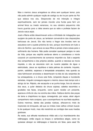 Mas o menino Jesus arregalava os olhos sem qualquer temor, pois
não podia admitir qualquer noção de castigo ou de ira por parte do Pai
que estava nos céu. Desprovido de           má intenção e íntegro
espiritualmente, sem ter jamais movido uma funda para ferir um
animal feroz ou inseto venenoso, no seu cérebro pequenino não
havia guarida para a idéia severa que os rabis e profetas faziam de
Jeová e seus anjos.
José e Maria então desanimavam ante a infinidade de indagações que
surgiam da parte de Jesus, ao tentarem convencê-lo das disposições
belicosas de Jeová. Ele não temia o fragor dos trovões nem se
assustava com a queda próxima do raio, porque reconhecia em tudo a
obra do Senhor, que amava os seus filhos e jamais criara coisas para o
sofrimento dos homens. Não podia conceber quaisquer perigos no seio
da Vida, porque seu espírito sentia-se eterno e considerava a morte
corporal um acontecimento de somenos importân-«ia. Sob o espanto
dos companheiros e dos próprios adultos, quando a natureza se movia
inquieta, o céu se escurecia com as nuvens pejadas de água e
eletricidade, Jesus se rejubilava e batia palmas de contente. Inquieto,
porém, satisfeito, esperava a tempestade arrazadora; mas quando os
raios fulminavam arvoredos e desenhavam na tela do céu serpentes de
luz ameaçadoras, e a chuva caía forte, rompendo diques e inundando
estradas, ninguém conseguia segurar o menino Jesus mais tempo sob o
abrigo do lar. Rápido, ele escapulia e se punha longe, fora do alcance
dos seus, a pular debaixo da chuva copiosa, cabelos escorridos e
grudados nas faces, enquanto, como quem recebe um presente,
aparava a linfa do céu na concha das mãos. Saltava dentro das poças
de lama e chapinhava na água, conseguindo, por vezes, atrair algum
companheiro mais corajoso, que o acompanhava na sua festa aquática.
Outros meninos, detrás das janelas rústicas, olhavam-no rindo do
imprevisto do brinquedo, até que os irmãos mais velhos vinham buscá-
lo de qualquer modc, mas não resistindo ao contágio das suas risadas
gostosas.
Às vezes, sua silhueta recortava-se nítida sob a luz incandescente dos
relâmpagos; então erguia os braços e cantarolava alegre, como se
quisesse abraçar os relâmpagos e traze-los em feixe, para casa! Os
 