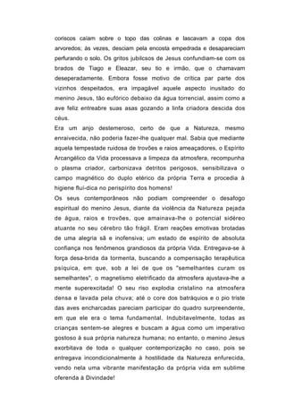 coriscos caíam sobre o topo das colinas e lascavam a copa dos
arvoredos; às vezes, desciam pela encosta empedrada e desapareciam
perfurando o solo. Os gritos jubilcsos de Jesus confundiam-se com os
brados de Tiago e Eleazar, seu tio e irmão, que o chamavam
deseperadamente. Embora fosse motivo de crítica par parte dos
vizinhos despeitados, era impagável aquele aspecto inusitado do
menino Jesus, tão eufórico debaixo da água torrencial, assim como a
ave feliz entreabre suas asas gozando a linfa criadora descida dos
céus.
Era um anjo destemeroso, certo de que a Natureza, mesmo
enraivecida, não poderia fazer-lhe qualquer mal. Sabia que mediante
aquela tempestade ruidosa de trovões e raios ameaçadores, o Espírito
Arcangélico da Vida processava a limpeza da atmosfera, recompunha
o plasma criador, carbonizava detritos perigosos, sensibilizava o
campo magnético do duplo etérico da própria Terra e procedia à
higiene fluí-dica no perispírito dos homens!
Os seus contemporâneos não podiam compreender o desafogo
espiritual do menino Jesus, diante da violência da Natureza pejada
de água, raios e trovões, que amainava-lhe o potencial sidéreo
atuante no seu cérebro tão frágil. Eram reações emotivas brotadas
de uma alegria sã e inofensiva; um estado de espírito de absoluta
confiança nos fenômenos grandiosos da própria Vida. Entregava-se à
força desa-brida da tormenta, buscando a compensação terapêutica
psíquica, em que, sob a lei de que os "semelhantes curam os
semelhantes", o magnetismo eletrificado da atmosfera ajustava-lhe a
mente superexcitada! O seu riso explodia cristalino na atmosfera
densa e lavada pela chuva; até o core dos batráquios e o pio triste
das aves encharcadas pareciam participar do quadro surpreendente,
em que ele era o tema fundamental. Indubitavelmente, todas as
crianças sentem-se alegres e buscam a água como um imperativo
gostoso à sua própria natureza humana; no entanto, o menino Jesus
exorbitava de toda e qualquer contemporização no caso, pois se
entregava incondicionalmente à hostilidade da Natureza enfurecida,
vendo nela uma vibrante manifestação da própria vida em sublime
oferenda à Divindade!
 