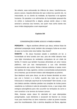 No entanto, essa extroversão da infância de Jesus, transformou-se,
pouco a pouco, naquela silenciosa dor que o absorveu quando ele, na
maturidade, se viu diante da maldade, da hipocrisia e do egoísmo
humanos. Os pecados e os sofrimentos da humanidade pesavam-lhe
no ombro e roubavam-lhe a alegria, porque sendo Jesus o mais
sensível e amoroso dos homens, era quem mais sofria diante dos
seus irmãos desgraçados e sem esperanças!



                            Capítulo XIII




       CONSIDERAÇÕES SOBRE JESUS E A FAMÍLIA HUMANA

PERGUNTA: — Alguns escritores afirmam que Jesus, embora fosse de
admirável composição moral, também não conseguiu furtar-se ao amor
do sexo no mundo onde viera habitar. Que dizeis?
RAMATÍS: — Se Jesus houvesse casado e constituído um lar, a
humanidade só teria lucrado com isso, pois ele então deixaria mais
uma lição imorredoura da verdadeira compostura de um chefe de
família. E mesmo que também houvesse alimentado um amor menos
platônico, nem por isso menosprezaria        a   sua   vida   devotada
exclusivamente aos outros. Muitas criaturas solteiras e castas vivem
tão repletas de inveja, egoísmo, ciúmes e concentradas exclusivamente
em si mesmas, que se tornam inúteis e até indesejáveis ao próximo.
Que desdouro seria para Jesus, se ele se tivesse devotado ao amor
que une o homem e a mulher, quando deu toda sua vida em
holocausto à redenção espiritual da humanidade? Sem dúvida, a sua
rara beleza acendeu violentas paixões nos corações de muitas jovens
casadoiras ou mulheres à cata de sensações novas, o que exigiu dele
enérgica autovigilância para não sucumbir às tentações da carne e
nem constituir o lar terreno do homem comum.
Aliás, diversas vezes Jesus foi caluniado em suas abençoadas
peregrinações, cujos detratores o acusavam de fascinar as viúvas
ricas para herdar-lhes os bens materiais e atrair as jovens incautas
para fins inconfessáveis. Sob o domínio despótico de Roma, algumas
 