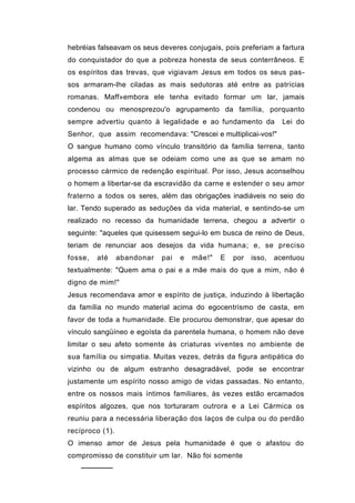 hebréias falseavam os seus deveres conjugais, pois preferiam a fartura
do conquistador do que a pobreza honesta de seus conterrâneos. E
os espíritos das trevas, que vigiavam Jesus em todos os seus pas-
sos armaram-lhe ciladas as mais sedutoras até entre as patrícias
romanas. Maff»embora ele tenha evitado formar um lar, jamais
condenou ou menosprezou'o agrupamento da família, porquanto
sempre advertiu quanto à legalidade e ao fundamento da             Lei do
Senhor, que assim recomendava: "Crescei e multiplicai-vos!"
O sangue humano como vínculo transitório da família terrena, tanto
algema as almas que se odeiam como une as que se amam no
processo cármico de redenção espiritual. Por isso, Jesus aconselhou
o homem a libertar-se da escravidão da carne e estender o seu amor
fraterno a todos os seres, além das obrigações inadiáveis no seio do
lar. Tendo superado as seduções da vida material, e sentindo-se um
realizado no recesso da humanidade terrena, chegou a advertir o
seguinte: "aqueles que quisessem segui-lo em busca de reino de Deus,
teriam de renunciar aos desejos da vida humana; e, se preciso
fosse,   até     abandonar   pai   e   mãe!"   E   por   isso,   acentuou
textualmente: "Quem ama o pai e a mãe mais do que a mim, não é
digno de mim!"
Jesus recomendava amor e espírito de justiça, induzindo à libertação
da família no mundo material acima do egocentrismo de casta, em
favor de toda a humanidade. Ele procurou demonstrar, que apesar do
vínculo sangüíneo e egoísta da parentela humana, o homem não deve
limitar o seu afeto somente às criaturas viventes no ambiente de
sua família ou simpatia. Muitas vezes, detrás da figura antipática do
vizinho ou de algum estranho desagradável, pode se encontrar
justamente um espírito nosso amigo de vidas passadas. No entanto,
entre os nossos mais íntimos familiares, às vezes estão ercamados
espíritos algozes, que nos torturaram outrora e a Lei Cármica os
reuniu para a necessária liberação dos laços de culpa ou do perdão
recíproco (1).
O imenso amor de Jesus pela humanidade é que o afastou do
compromisso de constituir um lar. Não foi somente
    ──────
 
