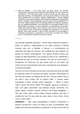 (1) Nota do Médium: — Em nosso bairro da Água Verde, em Curitiba,
   conhecemos uma senhora que implicava odiosamente com um menino da
   vizinhança, e não lhe dava razão, mesmo quando seu filho agia com
   flagrante injustiça e desonestidade nas arruaças de infância. Já se previa
   uma tragédia entre os adultos, quando, freqüentando o nosso trabalho
   mediúnico, essa mesma senhora, após sentidos queixumes de verberações
   contra o referido menino detestado, ouviu do guia a severa advertência: "O
   seu amor materno egoísta está lhe fazendo praticar as maiores injustiças,
   pois na esistência passada o seu atual filho foi um homem leviano, rico e
   despudorado, que levou a irmã ao prostíbulo e ao desespero. No entanto,
   surgiu outro homem digno, bom e piedoso, que não só a retirou do lodo,
   como ainda lhe deu a segurança desejada do casamento e da paz de
   espírito. Esse outio homem, a quem minha irmã deve a sua salvação e
   redenção no passado, é justamente o atual filho do vizinho, tão odiado
   por si e ali situado por efeito da Lei do seu Carma.

──────

sua elevada qualidade espiritual, o motivo dele conservar-se ligado a
todos os homens e desprendido de um afeto exclusivo à família
humana; mas sim, a piedade, a ternura e a compreensão do
sofrimento de todas as criaturas. Em verdade ele não condenou os
direitos da família consangüínea, mas apenas advertiu quanto aos
perigos do afeto egocêntrico, que se gera no meio do lar, embotando o
sentimento do amor as demais criaturas. Por isso ao recomendar a
terapêutica do "Amai-vos uns aos outros como eu vos amei", ele
mesmo já havia demonstrado esse amor incondicional, que abrange a
Família-humanidade!
Isso era um cunho intrínseco de sua alma, pois aos doze anos de idade
já respondia dentro do conceito da família universal. Interrompido no
seio de uma reunião, por alguém que lhe diz: "Eis que estão lá fora a
tua mãe e teus irmãos que te querem falar", o menino Jesus
surpreende a todos, quando assim responde: — "Quem é minha
mãe? E quem são meus irmãos?" Em seguida, ergue-se e movendo a
mão, num gesto acariciante, que abrange amigos, estranhos, mu-
lheres, velhos, crianças e jovens, conclui a sua própria indagação: —
"Eis aqui minha mãe e meus irmãos. Porque qualquer que fizer a
vontade de meu Pai que está nos céus, esse é meu irmão, minha
irmã e minha mãe!"
PERGUNTA: — Mas, Jesus aconselhando o homem a abandonar a
família e devotar-se a amar os outros ou seja, a humanidade, essa
atitude não será uma decorrência, justamente, do fato de ele não ter
 