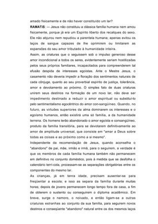 amado fisicamente e de não haver constituído um lar?
RAMATíS: — Jesus não constituiu a clássica família humana nem amou
fisicamente, porque já era um Espírito liberto dos recalques do sexo.
Ele não abjurou nem repudiou a parentela humana; apenas evitou os
laços de sangue capazes de lhe oprimirem ou limitarem as
expansões do seu amor tributado à humanidade inteira.
Assim, as criaturas que o seguissem sob o impulso generoso desse
amor incondicional a todos os seres, evidentemente seriam hostilizadas
pelos seus próprios familiares, incapacitados para compreenderem tal
efusão despida de interesses egoístas. Ante o Mestre Jesus, o
casamento não deveria impedir a floração dos sentimentos naturais de
cada cônjuge, quanto ao seu proverbial espírito de justiça, tolerância,
amor e devotamento ao próximo. O simples fato de duas criaturas
unirem seus destinos na formação de um novo lar, não deve ser
impedimento destinado a reduzir o amor espiritual ou substituí-lo
pelo sentimentalismo egocêntrico do amor con-sangüíneo. Quando, no
futuro, as virtudes superiores da alma dominarem os interesses e o
egoísmo humanos, então existirá uma só família, a da humanidade
terrena. Os homens terão abandonado o amor egoísta e consangüíneo,
produto da família transitória, para se devotarem definitivamente ao
amor de amplitude universal, que consiste em "amar a Deus sobre
todas as coisas e ao próximo como a si mesmo".
Independente da recomendação de Jesus, quando aconselha o
"abandono" de pai, mãe, irmão e irmã, para o seguirem, a verdade é
que os membros de cada família humana também não permanecem
em definitivo no conjunto doméstico, pois à medida que se desfolha o
calendário terrí-cola, processam-se as separações obrigatórias entre os
componentes do mesmo lar.
As crianças, já em tenra idade, precisam ausentar-se para
freqüentar a escola; e isso as separa da família durante muitas
horas; depois de jovens permanecem longo tempo fora de casa, a fim
de obterem o sustento ou conseguirem o diploma acadêmico. Em
breve, surge o namoro, o noivado, e então ligam-se a outras
criaturas estranhas ao conjunto da sua família, para seguirem novos
destinos e conseqüente "abandono" natural entre os dos mesmos laços
 