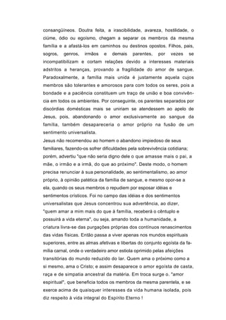 consangüíneos. Doutra feita, a irascibilidade, avareza, hostilidade, o
ciúme, ódio ou egoísmo, chegam a separar os membros da mesma
família e a afastá-los em caminhos ou destinos opostos. Filhos, pais,
sogros,   genros,   irmãos    e   demais    parentes,    por   vezes       se
incompatibilizam e cortam relações devido a interesses materiais
adstritos a heranças, provando a fragilidade do amor de sangue.
Paradoxalmente, a família mais unida é justamente aquela cujos
membros são tolerantes e amorosos para com todos os seres, pois a
bondade e a paciência constituem um traço de união e boa convivên-
cia em todos os ambientes. Por conseguinte, os parentes separados por
discórdias domésticas mais se uniriam se atendessem ao apelo de
Jesus, pois, abandonando o amor exclusivamente ao sangue da
família, também desapareceria o amor próprio na fusão de um
sentimento universalista.
Jesus não recomendou ao homem o abandono impiedoso de seus
familiares, fazendo-os sofrer dificuldades pela sobrevivência cotidiana;
porém, advertiu "que não seria digno dele o que amasse mais o pai, a
mãe, o irmão e a irmã, do que ao próximo". Deste modo, o homem
precisa renunciar à sua personalidade, ao sentimentalismo, ao amor
próprio, à opinião patética da família de sangue, e mesmo opor-se a
ela, quando os seus membros o repudiem por esposar idéias e
sentimentos crísticos. Foi no campo das idéias e dos sentimentos
universalistas que Jesus concentrou sua advertência, ao dizer,
"quem amar a mim mais do que à família, receberá o cêntuplo e
possuirá a vida eterna", ou seja, amando toda a humanidade, a
criatura livra-se das purgações próprias dos contínuos renascimentos
das vidas físicas. Então passa a viver apenas nos mundos espirituais
superiores, entre as almas afetivas e libertas do conjunto egoísta da fa-
mília carnal, onde o verdadeiro amor estiola oprimido pelas afeições
transitórias do mundo reduzido do lar. Quem ama o próximo como a
si mesmo, ama o Cristo; e assim desaparece o amor egoísta de casta,
raça e de simpatia ancestral da matéria. Em troca surge o. "amor
espiritual", que beneficia todos os membros da mesma parentela, e se
exerce acima de quaisquer interesses da vida humana isolada, pois
diz respeito à vida integral do Espírito Eterno !
 