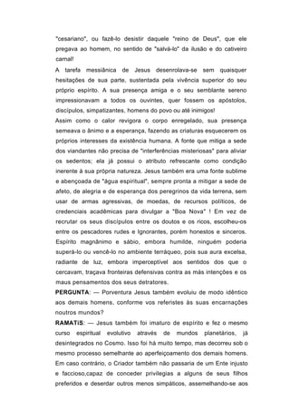 "cesariano", ou fazê-lo desistir daquele "reino de Deus", que ele
pregava ao homem, no sentido de "salvá-lo" da ilusão e do cativeiro
carnal!
A   tarefa    messiânica    de     Jesus   desenrolava-se   sem   quaisquer
hesitações de sua parte, sustentada pela vivência superior do seu
próprio espírito. A sua presença amiga e o seu semblante sereno
impressionavam a todos os ouvintes, quer fossem os apóstolos,
discípulos, simpatizantes, homens do povo ou até inimigos!
Assim como o calor revigora o corpo enregelado, sua presença
semeava o ânimo e a esperança, fazendo as criaturas esquecerem os
próprios interesses da existência humana. A fonte que mitiga a sede
dos viandantes não precisa de "interferências misteriosas" para aliviar
os sedentos; ela já possui o atributo refrescante como condição
inerente à sua própria natureza. Jesus também era uma fonte sublime
e abençoada de "água espiritual", sempre pronta a mitigar a sede de
afeto, de alegria e de esperança dos peregrinos da vida terrena, sem
usar de armas agressivas, de moedas, de recursos políticos, de
credenciais acadêmicas para divulgar a "Boa Nova" ! Em vez de
recrutar os seus discípulos entre os doutos e os ricos, escolheu-os
entre os pescadores rudes e Ignorantes, porém honestos e sinceros.
Espírito magnânimo e sábio, embora humilde, ninguém poderia
superá-lo ou vencê-lo no ambiente terráqueo, pois sua aura excelsa,
radiante de luz, embora imperceptível aos sentidos dos que o
cercavam, traçava fronteiras defensivas contra as más intenções e os
maus pensamentos dos seus detratores.
PERGUNTA: — Porventura Jesus também evoluiu de modo idêntico
aos demais homens, conforme vos referistes às suas encarnações
noutros mundos?
RAMATíS: — Jesus também foi imaturo de espírito e fez o mesmo
curso     espiritual   evolutivo   através   de   mundos    planetários,   já
desintegrados no Cosmo. Isso foi há muito tempo, mas decorreu sob o
mesmo processo semelhante ao aperfeiçoamento dos demais homens.
Em caso contrário, o Criador também não passaria de um Ente injusto
e faccioso,capaz de conceder privilegias a alguns de seus filhos
preferidos e deserdar outros menos simpáticos, assemelhando-se aos
 