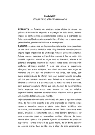 Capítulo XIV
                JESUS E SEUS ASPECTOS HUMANOS




PERGUNTA: — Em'vista de existirem tantas efígies de Jesus, em
pinturas e esculturas, segundo a inspiração de cada artista, isto nos
impede de conhecermos as características exatas ou a expressão da
fisionomia do Mestre e do seu porte físico. E visto que o conhecestes
pessoalmente, podeis informar-nos a tal respeito?
RAMATÍS: — Jesus era um homem de estatura alta, porte majestoso,
de um perfil clássico, hebraico, mas, singularmente, também possuía
alguns traços imponentes de um fidalgo romano. Delicado nas formas
físicas, porém, exsudava extraordinária energia à flor da pele, pois
naquele organismo vibrátil as forças vivas da Natureza, aliadas a um
potencial energético incomum do mundo etéreo-astral, denunciavam
profunda atividade mental. A testa era ampla e suavemente
alongada; seu rosto triangular, mas cheio de carne, sem rugas ou
manchas até aos dias da crucificação. Os lábios, bem feitos, com
suave predominância do inferior, nem eram excessivamente carnudos,
próprios dos homens sensuais, nem finíssimos e laminados, que !
embram a avareza e a dissimulação. O nariz era reto e delicado,
sem qualquer curvatura inferior que trai o homem de mau instinto; a
barba espessa, um pouco mais escura do que os cabelos,
caprichosamente separada ao meio e curta, tornando Jesus o perfil de
um dos mais belos homens do mundo.
O psicanalista moderno teria identificado em Jesus a figura do homem
ideal, de fisionomia atraente e de uma expressão ao mesmo tempo
meiga e enérgica, suave e séria, cujos lábios angélicos bem
recortados, mal escondiam o potencial de um Gênio! Seus olhos eram
claros, afetuosos e sumamente ternos, mas sempre dominados por
uma expressão grave e melancólica; emitiam fulgores, às vezes
inesperados, quando Ele parecia ligar-se subitamente às potências
superiores.   Então tornavam-se quase febris, de um brilho estuante
de energia moral. Sem dúvida, era o olhar do anjo verberando a
 
