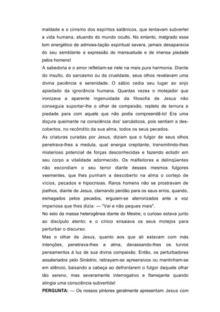 maldade e o cinismo dos espíritos satânicos, que tentavam subverter
a vida humana, atuando do mundo oculto. No entanto, malgrado esse
tom energético de admoes-tação espiritual severa, jamais desaparecia
do seu semblante a expressão de mansuetude e de imensa piedade
pelos homens!
A sabedoria e o amor refletiam-se nele na mais pura harmonia. Diante
do insulto, do sarcasmo ou da crueldade, seus olhos revelavam uma
divina paciência e serenidade. O sábio cedia seu lugar ao anjo
apiedado da ignorância humana. Quantas vezes o motejador que
ironizava a aparente ingenuidade da filosofia de Jesus não
conseguia suportar-lhe o olhar de compaixão, repleto de ternura e
piedade para com aquele que não podia compreendê-lo! Era uma
doçura queimante na consciência dos' sarcásticos, pois sentiam a des-
cobertos, no recôndito da sua alma, todos os seus pecados.
As criaturas curadas por Jesus, diziam que o fulgor de seus olhos
penetrava-lhes a medula, qual energia crepitante, transmitindo-lhes
misterioso potencial de forças desconhecidas e fazendo eclodir em
seu corpo a vitalidade adormecido. Os malfeitores e delinqüentes
não escondiam o seu terror diante desses mesmos fulgores
veementes, que lhes punham a descoberto na alma o cortejo de
vícios, pecados e hipocrisias. Raros homens não se prostravam de
joelhos, diante de Jesus, clamando perdão para os seus erros, quando,
esmagados pelos pecados, erguiam-se aterrorizados ante a voz
imperiosa que lhes dizia: — "Vai e não peques mais".
No seio da massa heterogênea diante do Mestre, o curioso estava junto
ao discípulo atento; e o cínico ensaiava os seus motejos para
perturbar o discurso.
Mas o olhar de Jesus, quanto aos que ali estavam com más
intenções,   penetrava-lhes   a   alma,   devassando-lhes   os   turvos
pensamentos à luz de sua divina compaixão. Então, os perturbadores
assalariados pelo Sinédrio, retirayam-se apreensivos ou mantinham-se
em silêncio, baixando a cabeça ao defrontarem o fulgor daquele olhar
tão sereno, mas severamente interrogativo e flamejante quando
atingia uma consciência subvertida!
PERGUNTA: — Os nossos pintores geralmente apresentam Jesus com
 