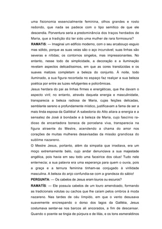 uma fisionomia essencialmente feminina, olhos grandes e rosto
redondo, que nada se padece com o tipo semítico de que ele
descendia. Porventura seria a predominância dos traços herdados de
Maria, que a tradição diz ter sido uma mulher de rara formosura?
RAMATíS: — Imaginai um edifício moderno, com o seu arcabouço esguio
mas sólido, porque as suas veias são o aço incurvável; suas linhas são
severas e nítidas; os contornos singelos, mas impressionantes. No
entanto, nesse todo de simplicidade, a decoração e a iluminação
revelam aspectos delicadíssimos, em que as cores translúcidas e os
suaves matizes completam a beleza do conjunto. À noite, todo
iluminado, a sua figura recortada no espaço faz realçar a sua beleza
poética por entre as luzes refulgentes e policrômicas.
Jesus herdara do pai as linhas firmes e energéticas, que lhe davam o
aspecto viril; no entanto, através daquela energia e masculinidatie,
transparecia a beleza radiosa de Maria, cujas feições delicadas,
semblante sereno e profundamente místico, justificavam a fama de ser a
mais linda esposa da Galiléia! A sabedoria do Alto aliara a energia e a
sensatez de José à bondade e à beleza de Maria, cujo fascínio ra-
dioso de encantadora boneca de porcelana viva, transparecia na
figura atraente do Mestre, acendendo a chama do amor nos
corações de muitas mulheres desavisadas da missão grandiosa do
sublime nazareno.
O Mestre Jesus, portanto, além da simpatia que irradiava, era um
moço extremamente belo, cujo andar denunciava a sua majestade
angélica, pois havia em seu todo uma faceirice dos céus! Tudo nele
enternecia; a sua palavra era uma esperança para quem o ouvia, pois
a graça e a ternura feminina tinham-se conjugado à virilidade
masculina. A beleza do anjo confundia-se com a grandeza do sábio!
PERGUNTA: — Os cabelos de Jesus eram louros ou escuros?
RAMATÍS: — Ele possuía cabelos de um louro amendoado, formando
as tradicionais volutas ou cachos que lhe caíam pelos ombros à moda
nazareno. Nas tardes de céu límpido, em que o vento desusava
suavemente encrespando o dorso dos lagos da Galiléia, Jesus
costumava sentar-se nos barcos ali ancorados, a fim de descansar.
Quando o poente se tingia de púrpura e de lilás, e os tons esmeraldinos
 