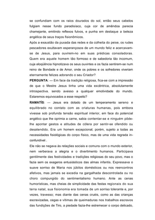 se confundiam com os raios dourados do sol, então seus cabelos
fulgiam nesse fundo paradisíaco, cuja cor de amêndoa parecia
chamejante, emitindo reflexos fulvos, e punha em destaque a beleza
angélica de seus traços fisionômicos.
Após a exaustão da puxada das redes e da colheita do peixe, os rudes
pescadores exultavam esperançosos de um mundo feliz e acercavam-
se de Jesus, para ouvirem-no em suas prédicas consoladoras.
Quem era aquele homem tão formoso e de sabedoria tão incomum,
cuja eloqüência hipnotizava os seus ouvintes e os fazia sentirem-se num
reino de Bondade e de Amor, onde os pobres e os sofredores viveriam
eternamente felizes adorando o seu Criador?
PERGUNTA: — Em face da tradição religiosa, fica-se com a impressão
de que o Mestre Jesus tinha uma vida excêntrica, absolutamente
introspectiva. sendo avesso a qualquer emotividade do mundo.
Estaremos equivocados a esse respeito?
RAMATÍS: — Jesus era dotado de um temperamento sereno e
equilibrado no contato com as criaturas humanas, pois embora
vivesse sob profunda tensão espiritual interior, em face do potencial
angélico que lhe oprimia a carne, sabia contentar-se e ninguém pôde-
lhe apontar gestos e atitudes de cólera por sentir-se ofendido ou
desatendido. Era um homem excepcional; porém, sujeito a todas as
necessidades fisiológicas do corpo físico, mas de uma vida regrada in-
confundível .
Ele não se negava às relações sociais e comuns com o mundo exterior,
nem verberava a alegria e o divertimento humanos. Participava
gentilmente das festividades e tradições religiosas do seu povo, mas o
fazia sem os exageros entusiásticos das almas infantis. Expressava o
suave sorriso de Maria nos júbilos domésticos ou nos reencontros
afetivos, mas jamais se excedia na gargalhada descontrolada ou no
choro compungido do sentimentalismo humano. Ante as cenas
humorísticas, mas cheias de simplicidade das festas regionais do sua
terra natal, sua fisionomia era tomada de um sorriso tolerante e, por
vezes, travesso; mas diante das cenas cruéis, como as das crianças
escravizadas, cegas e vítimas de queimaduras nos trabalhos escravos
das fundições de Tiro, a piedade fazia-lhe estremecer o corpo delicado,
 