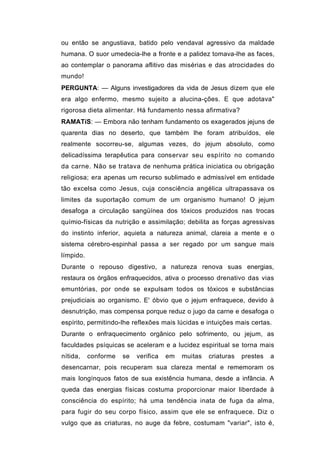 ou então se angustiava, batido pelo vendaval agressivo da maldade
humana. O suor umedecia-lhe a fronte e a palidez tomava-lhe as faces,
ao contemplar o panorama aflitivo das misérias e das atrocidades do
mundo!
PERGUNTA: — Alguns investigadores da vida de Jesus dizem que ele
era algo enfermo, mesmo sujeito a alucina-ções. E que adotava"
rigorosa dieta alimentar. Há fundamento nessa afirmativa?
RAMATíS: — Embora não tenham fundamento os exagerados jejuns de
quarenta dias no deserto, que também lhe foram atribuídos, ele
realmente socorreu-se, algumas vezes, do jejum absoluto, como
delicadíssima terapêutica para conservar seu espírito no comando
da carne. Não se tratava de nenhuma prática iniciatica ou obrigação
religiosa; era apenas um recurso sublimado e admissível em entidade
tão excelsa como Jesus, cuja consciência angélica ultrapassava os
limites da suportação comum de um organismo humano! O jejum
desafoga a circulação sangüínea dos tóxicos produzidos nas trocas
químio-físicas da nutrição e assimilação; debilita as forças agressivas
do instinto inferior, aquieta a natureza animal, clareia a mente e o
sistema cérebro-espinhal passa a ser regado por um sangue mais
límpido.
Durante o repouso digestivo, a natureza renova suas energias,
restaura os órgãos enfraquecidos, ativa o processo drenativo das vias
emuntórias, por onde se expulsam todos os tóxicos e substâncias
prejudiciais ao organismo. E' óbvio que o jejum enfraquece, devido à
desnutrição, mas compensa porque reduz o jugo da carne e desafoga o
espírito, permitindo-lhe reflexões mais lúcidas e intuições mais certas.
Durante o enfraquecimento orgânico pelo sofrimento, ou jejum, as
faculdades psíquicas se aceleram e a lucidez espiritual se torna mais
nítida,    conforme   se   verifica   em   muitas   criaturas   prestes   a
desencarnar, pois recuperam sua clareza mental e rememoram os
mais longínquos fatos de sua existência humana, desde a infância. A
queda das energias físicas costuma proporcionar maior liberdade à
consciência do espírito; há uma tendência inata de fuga da alma,
para fugir do seu corpo físico, assim que ele se enfraquece. Diz o
vulgo que as criaturas, no auge da febre, costumam "variar", isto é,
 