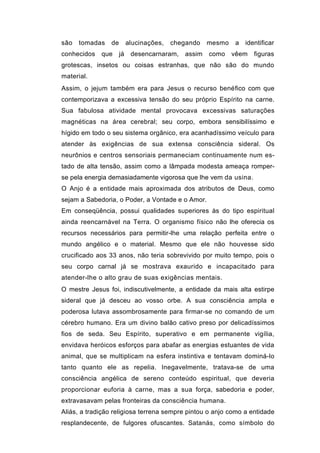 são   tomadas   de        alucinações,   chegando   mesmo   a identificar
conhecidos   que     já    desencarnaram,   assim   como    vêem   figuras
grotescas, insetos ou coisas estranhas, que não são do mundo
material.
Assim, o jejum também era para Jesus o recurso benéfico com que
contemporizava a excessiva tensão do seu próprio Espírito na carne.
Sua fabulosa atividade mental provocava excessivas saturações
magnéticas na área cerebral; seu corpo, embora sensibilíssimo e
hígido em todo o seu sistema orgânico, era acanhadíssimo veículo para
atender às exigências de sua extensa consciência sideral. Os
neurônios e centros sensoriais permaneciam continuamente num es-
tado de alta tensão, assim como a lâmpada modesta ameaça romper-
se pela energia demasiadamente vigorosa que lhe vem da usina.
O Anjo é a entidade mais aproximada dos atributos de Deus, como
sejam a Sabedoria, o Poder, a Vontade e o Amor.
Em conseqüência, possui qualidades superiores às do tipo espiritual
ainda reencarnável na Terra. O organismo físico não lhe oferecia os
recursos necessários para permitir-lhe uma relação perfeita entre o
mundo angélico e o material. Mesmo que ele não houvesse sido
crucificado aos 33 anos, não teria sobrevivido por muito tempo, pois o
seu corpo carnal já se mostrava exaurido e incapacitado para
atender-lhe o alto grau de suas exigências mentais.
O mestre Jesus foi, indiscutivelmente, a entidade da mais alta estirpe
sideral que já desceu ao vosso orbe. A sua consciência ampla e
poderosa lutava assombrosamente para firmar-se no comando de um
cérebro humano. Era um divino balão cativo preso por delicadíssimos
fios de seda. Seu Espírito, superativo e em permanente vigília,
envidava heróicos esforços para abafar as energias estuantes de vida
animal, que se multiplicam na esfera instintiva e tentavam dominá-lo
tanto quanto ele as repelia. Inegavelmente, tratava-se de uma
consciência angélica de sereno conteúdo espiritual, que deveria
proporcionar euforia à carne, mas a sua força, sabedoria e poder,
extravasavam pelas fronteiras da consciência humana.
Aliás, a tradição religiosa terrena sempre pintou o anjo como a entidade
resplandecente, de fulgores ofuscantes. Satanás, como símbolo do
 