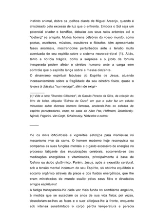 instinto animal, dobra os joelhos diante de Miguel Arcanjo, quando é
chicoteado pelo excesso de luz que o enfrenta. Embora o Sol seja um
potencial criador e benéfico, debaixo dos seus raios ardentes até o
"iceberg" se aniquila. Muitos homens célebres do vosso mundo, como
poetas, escritores, músicos, escultores e filósofos, têm apresentado
fases anormais, mostrandcme perturbados ante a tensão muito
acentuada do seu espírito sobre o sistema neuro-cerebral (1). Aliás,
tanto a notícia trágica, como a surpresa e o júbilo da fortuna
inesperada podem afetar o cérebro humano ante a carga sem
controle que o espírito lança sobre a massa cinzenta.
O dinamismo espiritual fabuloso do Espírito de Jesus, atuando
incessantemente sobre a fragilidade do seu cérebro físico, quase o
levava à clássica "surmenage", além de exigir-

(1) Vide a obra "Doentes Célebres", de Gastão Pereira da Silva, da coleção do
livro de bolso, etiqueta "Estrela de Ouro", em que o autor faz um estudo
minucioso sobre diversos homens famosos, anotando-lhes os estados de
espírito perturbadores, como no caso de Allan Poe, Hoffmann, Dostoievsky,
Nijinski, Paganini, Van Gogh, Tchaicovsky, Nietzsche e outros.


────


lhe os mais dificultosos e vigilantes esforços para manter-se no
mecanismo vivo da carne. O homem moderno hoje reconquista ou
compensa as suas funções mentais e o gasto excessivo de energias no
processo fatigante das elucubrações cerebrais, socorrendo-se das
medicações energéticas e vitaminadas, principalmente à base de
fósforo ou ácido glutâ-mico. Porém, Jesus, após a exaustão cerebral,
sob a tensão mental incomum do seu Espírito, só obtinha equilíbrio e
socorro orgânico através da prece e dos fluidos energéticos, que lhe
eram ministrados do mundo oculto pelos seus fiéis e devotados
amigos espirituais!
A fadiga transparecia-lhe cada vez mais funda no semblante angélico,
à medida que se sucediam os anos de sua vida física; por vezes,
descoloriam-se-lhes as faces e o suor alforjava-lhe à fronte, enquanto
sob intensa sensibilidade o corpo perdia temperatura e parecia
 