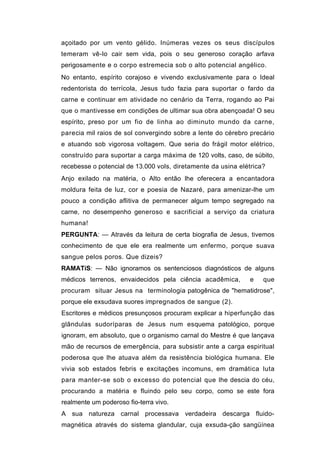 açoitado por um vento gélido. Inúmeras vezes os seus discípulos
temeram vê-lo cair sem vida, pois o seu generoso coração arfava
perigosamente e o corpo estremecia sob o alto potencial angélico.
No entanto, espírito corajoso e vivendo exclusivamente para o Ideal
redentorista do terrícola, Jesus tudo fazia para suportar o fardo da
carne e continuar em atividade no cenário da Terra, rogando ao Pai
que o mantivesse em condições de ultimar sua obra abençoada! O seu
espírito, preso por um fio de linha ao diminuto mundo da carne,
parecia mil raios de sol convergindo sobre a lente do cérebro precário
e atuando sob vigorosa voltagem. Que seria do frágil motor elétrico,
construído para suportar a carga máxima de 120 volts, caso, de súbito,
recebesse o potencial de 13.000 vols, diretamente da usina elétrica?
Anjo exilado na matéria, o Alto então lhe oferecera a encantadora
moldura feita de luz, cor e poesia de Nazaré, para amenizar-lhe um
pouco a condição aflitiva de permanecer algum tempo segregado na
carne, no desempenho generoso e sacrificial a serviço da criatura
humana!
PERGUNTA: — Através da leitura de certa biografia de Jesus, tivemos
conhecimento de que ele era realmente um enfermo, porque suava
sangue pelos poros. Que dizeis?
RAMATíS: — Não ignoramos os sentenciosos diagnósticos de alguns
médicos terrenos, envaidecidos pela ciência acadêmica,        e    que
procuram situar Jesus na terminologia patogênica de "hematidrose",
porque ele exsudava suores impregnados de sangue (2).
Escritores e médicos presunçosos procuram explicar a hiperfunção das
glândulas sudoríparas de Jesus num esquema patológico, porque
ignoram, em absoluto, que o organismo carnal do Mestre é que lançava
mão de recursos de emergência, para subsistir ante a carga espiritual
poderosa que lhe atuava além da resistência biológica humana. Ele
vivia sob estados febris e excitações incomuns, em dramática luta
para manter-se sob o excesso do potencial que lhe descia do céu,
procurando a matéria e fluindo pelo seu corpo, como se este fora
realmente um poderoso fio-terra vivo.
A sua natureza carnal processava verdadeira descarga fluido-
magnética através do sistema glandular, cuja exsuda-ção sangüínea
 