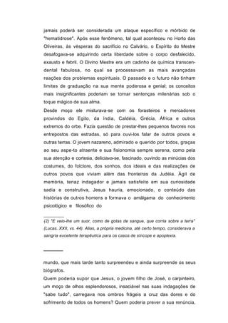 jamais poderá ser considerada um ataque específico e mórbido de
"hematidrose". Após esse fenômeno, tal qual aconteceu no Horto das
Oliveiras, às vésperas do sacrifício no Calvário, o Espírito do Mestre
desafogava-se adquirindo certa liberdade sobre o corpo desfalecido,
exausto e febril. O Divino Mestre era um cadinho de química transcen-
dental fabulosa, no qual se processavam as mais avançadas
reações dos problemas espirituais. O passado e o futuro não tinham
limites de graduação na sua mente poderosa e genial; os conceitos
mais insignificantes poderiam se tornar sentenças milenárias sob o
toque mágico de sua alma.
Desde moço ele misturava-se com os forasteiros e mercadores
provindos do Egito, da índia, Caldéia, Grécia, África e outros
extremos do orbe. Fazia questão de prestar-lhes pequenos favores nos
entrepostos das estradas, só para ouvi-los falar de outros povos e
outras terras. O jovem nazareno, admirado e querido por todos, graças
ao seu aspe-to atraente e sua fisionomia sempre serena, como pela
sua atenção e cortesia, deliciava-se, fascinado, ouvindo as minúcias dos
costumes, do folclore, dos sonhos, dos ideais e das realizações de
outros povos que viviam além das fronteiras da Judéia. Ágil de
memória, tenaz indagador e jamais satisfeito em sua curiosidade
sadia e construtiva, Jesus hauria, emocionado, o conteúdo das
histórias de outros homens e formava o amálgama do conhecimento
psicológico e filosófico do


(2) "E veio-lhe um suor, como de gotas de sangue, que corria sobre a terra"
(Lucas. XXII, vs. 44). Alias, a própria medicina, até certo tempo, considerava a
sangria excelente terapêutica para os casos de síncope e apoplexia.


──────

mundo, que mais tarde tanto surpreendeu e ainda surpreende os seus
biógrafos.
Quem poderia supor que Jesus, o jovem filho de José, o carpinteiro,
um moço de olhos esplendorosos, insaciável nas suas indagações de
"sabe tudo", carregava nos ombros frágeis a cruz das dores e do
sofrimento de todos os homens? Quem poderia prever a sua renúncia,
 