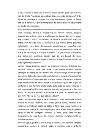 o seu sacrifício e heroísmo diante da morte carnal, para transfundir a
luz do Cristo Planetário às sombras tristes do orbe terráqueo? Entre
todas as mensagens trazidas dos mais longínquos lugares da Terra,
era ele o portador, o genial compilador do mais elevado Código Moral
de ajuda à humanidade.
Essa assimilação rápida de verdadeira catadupa de conhecimentos os
mais exóticos, difíceis e impossíveis ao homem comum, causava
espanto aos próprios rabis e intelectuais da época. Em breve, Jesus
era conhecido como "um homem de letras e de ciências, que tudo
sabia, sem ter sido Tisto a estudar"! A sua mente, como poderoso
catalizador, num ápice de segundo solucionava as equações mais
complexas e concluía sensatamente sobre as premissas mais di-
fíceis da psicologia e filosofia humanas. De um punhado de idéias,
era como um jardineiro genial, que de um buquê de flores
conseguisse descrever o aspecto formoso e o perfume encantador de
todo o jardim policrômico!
Jamais Jesus precisou seguir os mesmos métodos didáticos dos
homens terrenos, pois sua alma, como divina esponja sidéria,
abrangia a síntese da vida terrena em toda sua força e manifestação
educativa. Sabendo e podendo acumular em si mesmo o "quantum" da
vida "psico-física" que o cercava nos dois planos, o oculto e o material,
logo desen-yolveu-se nele a força e a capacidade para ser o guia in-
confundível dos homens ainda cegos pela sede de ouro, violência e
ardor das paixões! Por isso, logo afirmou com segurança e o fez com
êxito: "Eu sou o Caminho, a Verdade e a Vida", e "Quem não for
por mim, não irá ao Pai que está nos céus!"
Jesus, em verdade, anjo e sábio, formava o mais avançado binômio
sidério no mundo material; não existe, jamais existiu filósofo, líder
religioso ou Instrutor Espiritual sobre a Terra, que tenha vivido em si
mesmo uma realização tão integral como ele a viveu. Ninguém poderá
igualá-lo em fé, coragem, renúncia e amor, pois além do seu
desprendimento aos bens do mundo, dominou completamente as
paixões humanas.
O Cristo-Jesus, portanto, ontem, hoje e amanhã, será sempre o Mestre
insuperável; porém, o homem sadio e perfeito, não o enfermo
 