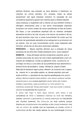 políticos terrenos, que premiam os seus eleitores e hostilizam os
votantes   de   outros   partidos.   Em   verdade,    todas   as     almas
equacionam sob igual processo evolutivo na aquisição de sua
consciência espiritual e gozam dos mesmos bens e direitos siderais!
Jesus alcançou a angelitude sob a mesma Lei que tambérm orienta o
selvagem embrutecido para a sua futura emancipação espiritual,
tornando-o um centro criador de novas consciências no seio do Cosmo.
Ele forjou, a sua consciência espiritual sob as mesmas condições
educativas do bem e do mal, do puro e do impuro, da sombra e da luz,
tal qual acontece hoje com a vossa humanidade! Os orbes que lhe
serviram de aprendizado planetário já se extinguiram e se tornaram em
pó sideral, mas as suas humanidades ainda vivem despertas pelo
Universo, sendo ele um dos seus venturosas cidadãos.
PERGUNTA: — Alguns espíritas afirmam que a evolução de Jesus
processou-se em linha reta. Podeis esclarecer-nos a esse respeito?
RAMATíS: — Essa afirmação não tem fundamento coerente, pois a
simples presunção de Jesus ter sido criado espiritualmente e com um
impulso de inteligência, virtude ou sabedorla inata, constituiria um
privilégio de Deus a uma alma de sua preferência! Isso desmentiria o
atributo divino de bondade e Justiça infinitas do próprio Criador.
Aliás,não há desdouro algum para o Mestre ter evoluído sob o regime
da mesma lei a que estão sujeitos os demais espíritos, pois isso
ainda confirma a grandeza do seu espírito aperfeiçoado pelo próprio
esforço. Nenhum espírito nasce perfeito, nem possui qualquer sentido
especial para a sua ascese espiritual à parte; todos são criados
simples e ignorantes, cuia consciência ou "livre arbítrio" se
manifesta através do "tempo-eternidade", mas sem anular o esforço
pessoal na escalonada da angelitude.
E Jesus não fugiu á essa regra comum, pois forjou a sua
consciência de Amor e Sabedoria Cósmica ao nível dos homens,
lutando, sofrendo e aprendendo os valores espirituais no intercâmbio
dos mundos materiais. Ele tornou-se um ente sublime porque
libertou-se completamente das paixões e dos vícios humanos; mas
não se eximiu do contato com as impurezas do mundo carnal! A
sublimidade da flor não reside apenas na sua conformação formosa,
 