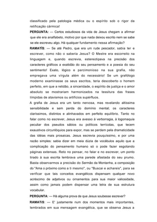 classificado pela patologia médica ou o espírito sob o rigor da
retificação cármica!
PERGUNTA: — Certos estudiosos da vida de Jesus chegam a afirmar
que ele era analfabeto, motivo por que nada deixou escrito nem se sabe
se ele escreveu algo. Há qualquer fundamento nessa afirmação?
RAMATÍS: — Se até Pedro, que era um rude pescador, sabia ler e
escrever, como não o saberia Jesus? O Mestre era escorreito na
linguagem e, quando escrevia, estereotipava na precisão dos
caracteres gráficos a exatidão do seu pensamento e a poesia do seu
sentimento! Exato, lógico e parcimonioso na sua grafia, não
empregava uma vírgula além do necessário! Se um grafólogo
moderno examinasse os seus escritos, teria descoberto o homem
perfeito, em que a retidão, a sinceridade, o espírito de justiça e o amor
absoluto se mostrariam harmonizados na tessitura das frases
límpidas de atavismos ou artifícios supérfluos.
A grafia de Jesus era um tanto nervosa, mas revelando altíssima
sensibilidade   e   sem   perda   do   domínio   mental;   os   caracteres
claríssimos, distintos e alinhavados em perfeito equilíbrio. Tanto no
falar como no escrever, Jesus era avesso à verborragia, à logomaquia
peculiar dos pseudos sábios ou políticos terrícolas, que tecem
exaustivos circunlóquios para expor, mas se perdem pela dramaticidade
das idéias mais prosaicas. Jesus escrevia pouquíssimo, e por uma
razão simples: sabia dizer em meia dúzia de vocábulos aquilo que a
complicação do pensamento humano só o pode fazer esgotando
páginas extensas. Reto no pensar, no falar e no escrever, um ponto
tirado à sua escrita lembrava uma parede afastada do seu prumo.
Basta observarmos a precisão do Sermão da Montanha, a composição
do "Ama o próximo como a ti mesmo", ou "Buscai e achareis", para se
verificar que tais conceitos evangélicos dispensam qualquer novo
acréscimo de adjetivos ou ornamentos para sua maior valiosidade,
assim como jamais podem dispensar uma letra de sua estrutura
vocabular.
PERGUNTA: — Há alguma prova de que Jesus soubesse escrever?
RAMATíS: — E' justamente num dos momentos mais importantes,
lembrados em sua mensagem evangélica, que se observa Jesus a
 