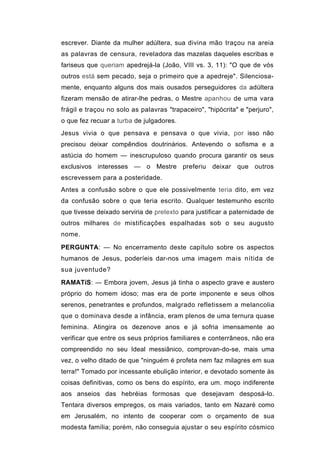 escrever. Diante da mulher adúltera, sua divina mão traçou na areia
as palavras de censura, reveladora das mazelas daqueles escribas e
fariseus que queriam apedrejá-la (João, VIII vs. 3, 11): "O que de vós
outros está sem pecado, seja o primeiro que a apedreje". Silenciosa-
mente, enquanto alguns dos mais ousados perseguidores da adúltera
fizeram mensão de atirar-lhe pedras, o Mestre apanhou de uma vara
frágil e traçou no solo as palavras "trapaceiro", "hipócrita" e "perjuro",
o que fez recuar a turba de julgadores.
Jesus vivia o que pensava e pensava o que vivia, por isso não
precisou deixar compêndios doutrinários. Antevendo o sofisma e a
astúcia do homem — inescrupuloso quando procura garantir os seus
exclusivos interesses — o Mestre preferiu deixar que outros
escrevessem para a posteridade.
Antes a confusão sobre o que ele possivelmente teria dito, em vez
da confusão sobre o que teria escrito. Qualquer testemunho escrito
que tivesse deixado serviria de pretexto para justificar a paternidade de
outros milhares de mistificações espalhadas sob o seu augusto
nome.

PERGUNTA: — No encerramento deste capítulo sobre os aspectos
humanos de Jesus, poderíeis dar-nos uma imagem mais nítida de
sua juventude?

RAMATíS: — Embora jovem, Jesus já tinha o aspecto grave e austero
próprio do homem idoso; mas era de porte imponente e seus olhos
serenos, penetrantes e profundos, malgrado refletissem a melancolia
que o dominava desde a infância, eram plenos de uma ternura quase
feminina. Atingira os dezenove anos e já sofria imensamente ao
verificar que entre os seus próprios familiares e conterrâneos, não era
compreendido no seu Ideal messiânico, comprovan-do-se, mais uma
vez, o velho ditado de que "ninguém é profeta nem faz milagres em sua
terra!" Tomado por incessante ebulição interior, e devotado somente às
coisas definitivas, como os bens do espírito, era um. moço indiferente
aos anseios das hebréias formosas que desejavam desposá-lo.
Tentara diversos empregos, os mais variados, tanto em Nazaré como
em Jerusalém, no intento de cooperar com o orçamento de sua
modesta família; porém, não conseguia ajustar o seu espírito cósmico
 