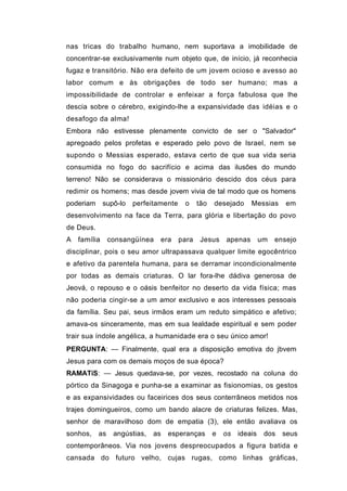 nas tricas do trabalho humano, nem suportava a imobilidade de
concentrar-se exclusivamente num objeto que, de início, já reconhecia
fugaz e transitório. Não era defeito de um jovem ocioso e avesso ao
labor comum e às obrigações de todo ser humano; mas a
impossibilidade de controlar e enfeixar a força fabulosa que lhe
descia sobre o cérebro, exigindo-lhe a expansividade das idéias e o
desafogo da alma!
Embora não estivesse plenamente convicto de ser o "Salvador"
apregoado pelos profetas e esperado pelo povo de Israel, nem se
supondo o Messias esperado, estava certo de que sua vida seria
consumida no fogo do sacrifício e acima das ilusões do mundo
terreno! Não se considerava o missionário descido dos céus para
redimir os homens; mas desde jovem vivia de tal modo que os homens
poderiam      supô-lo   perfeitamente    o     tão   desejado     Messias      em
desenvolvimento na face da Terra, para glória e libertação do povo
de Deus.
A   família     consangüínea    era     para    Jesus    apenas        um   ensejo
disciplinar, pois o seu amor ultrapassava qualquer limite egocêntrico
e afetivo da parentela humana, para se derramar incondicionalmente
por todas as demais criaturas. O lar fora-lhe dádiva generosa de
Jeová, o repouso e o oásis benfeitor no deserto da vida física; mas
não poderia cingir-se a um amor exclusivo e aos interesses pessoais
da família. Seu pai, seus irmãos eram um reduto simpático e afetivo;
amava-os sinceramente, mas em sua lealdade espiritual e sem poder
trair sua índole angélica, a humanidade era o seu único amor!
PERGUNTA: — Finalmente, qual era a disposição emotiva do jbvem
Jesus para com os demais moços de sua época?
RAMATíS: — Jesus quedava-se, por vezes, recostado na coluna do
pórtico da Sinagoga e punha-se a examinar as fisionomias, os gestos
e as expansividades ou faceirices dos seus conterrâneos metidos nos
trajes domingueiros, como um bando alacre de criaturas felizes. Mas,
senhor de maravilhoso dom de empatia (3), ele então avaliava os
sonhos,    as    angústias,   as   esperanças        e   os   ideais    dos   seus
contemporâneos. Via nos jovens despreocupados a figura batida e
cansada do futuro velho, cujas rugas, como linhas gráficas,
 