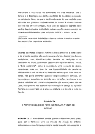 marcariam a estatística do sofrimento da vida material. Era a
tortura e o desengano dos sonhos desfeitos da mocidade; a exaustão
da existência física, na qual o espírito abate-se do seu vôo feliz, para
situar-se nos grilhões superexcitantes da carne! A chama ardente
que via nos olhos dos moços, mais tarde se apagaria, soprada pelos
ventos das desilusões, infidelidade e dores, que formavam o cortejo e a
cota de sacrifício onerosa para o espírito habitar o mundo carnal.


(3)Empatia, capacidade do indivíduo colocar-se no lugar dos outros e sentir-
lhes as emoções, os gostos e tendências


──────


Quando os olhares cobiçosos femininos lhe caíam sobre o rosto sereno
e de encanto ascético, ele os devassava a fundo, descobrindo-lhes as
ansiedades, mas identificando-lhes também os desígnios e as
desilusões no futuro, quando dos pesados encargos de família. Jesus,
o "belo nazareno", como o conheciam, vivia cercado de jovens
casadoiras, mas em face de sua impossibilidade de devotar-se
afetivamente a um só ente e da lealdade fraterna para com todos os
seres, não podia alimentar qualquer responsabilidade conjugai. Os
desenganos sucediam-se amiúde nos corações femininos e as
jovens hebréias não podiam compreender por que o jovem filho de
José, o carpinteiro, não acendia no seu coração o desejo ou a paixão
humana de escravizar-se a uma só criatura, ou mesmo a uma só
família.



                                Capítulo XV
    O ASPECTO BÍBLICO DO POVO ELEITO PARA A VINDA DO
                                MESSIAS




PERGUNTA: — Não opomos dúvida quanto à eleição do povo judeu
para ser o fermento vivo na missão de Jesus; no entanto,
estranhamos a sua formação moral e social quando compulsamos a
 