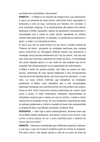 sua Bíblia tão contraditória. Que dizeis?
RAMATíS: — A Bíblia é um conjunto de antigos livros, que descreviam
a vida e os costumes de vários povos; mais tarde foram agrupados e
atribuídos a uma só raça, conhecida por hebréia. Em verdade, é
uma revelação religiosa. E os espiritualistas não podem nem devem
desprezar a Bíblia, porquanto, apesar de apresentar incongruências e
contradições com a moral do vosso século, representa um esforço
máximo feito pelos Espíritos, no passado, no sentido de se comprovar a
glória, o poder e as intenções de Deus.
E' óbvio que não se pode atribuir ao seu texto o caráter vertical de
"Palavra de Deus", porquanto as entidades espirituais que naquela
época produziram as mensagens bíblicas tiveram que apresentar a
revelação como provinda diretamente da "Voz de Jeová"; mas isto não
quer dizer que proviesse realmente da mente de Deus. A mentalidade
dos povos daquela época e o seu modo de vida exigiram que as re-
velações não ultrapassassem a sua capacidade de entendimento.
A Bíblia é ainda de grande proveito, sob todos os pontos de vista,
porque, escoimada de suas figuras alegóricas e das incongruências
naturais da moral daquela época, ser-vos-á possível distinguir, no seu
todo, as duas ordens distintas que disciplinam as revelações
posteriores. A Bíblia, como repositório que é das comunicações
espirituais mescladas com acontecimentos da vida profana dos judeus,
torna-se obra muito incoerente quando examinada por outras raças
corno a vossa. O Velho Testamento, entretanto, desvencilhado do
simbolismo exigível para a época em que foi escrito, é ainda a matriz
tradicional da revelação divina; em seu fundamento assentam-se todos
os esforços posteriores e o êxito no sentido de haver sido compreendida
a unidade de Deus, que Moisés consolidou no Monte Sinai.
PERGUNTA: — Sem fugir a certo constrangimento, devemos dizer que
há na Bíblia relatos escabrosos, que pecam contra a boa leitura e até
contra a ética judaica de ser o povo escolhido para o advento de
Jesus! Que nos dizeis?
RAMATÍS: —Devemos compreender que a Moral tem aspectos relativos;
e, por isso, o que era moral no pretérito pode ser imoral no presente.
Por esse motivo, não podeis ajuizar a vida de um povo de mais de
 