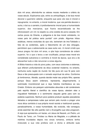 dois mil anos, aferindo-lhe os valores morais mediante o critério do
vosso século. Explicamos qüe, entre os antropófagos, é de boa moral
devorar o guerreiro valente, enquanto que para vós isso é imoral e
repugnante; no entanto, a moral moderna, que vos permite devorar o
suíno, o boi ou o carneiro, é profundamente imoral para a humanidade
superior,    dos   marcianos,   que    ficaria   escandalizada   se    lhe
oferecessem um rim no espeto ou uma costela de porco assada. Em
certos povos do Oriente, a poligamia é de boa moral; entretanto, no
vosso país tal prática seria punida" com prisão. Algumas tribos
asiáticas, menos evoluídas do que vós, tachariam de imo-Talidade o
fato de os ocidentais, após o falecimento de um dos cônjuges,
permitirem que o sobrevivente se case outra vez. A moral cristã que
Jesus pregou há dois mil anos, e qtie hoje considerais de ordem
superior, foi o que o levou a ser crucificado, porque essa moral era
considerada subversiva e contrária à moral da época, que era a de
abocanhar tudo e não renunciar a coisa alguma.
A Bíblia historia a vida do povo judeu, com seus costumes e sistemas,
que diferem profundamente da ética ocidental moderna; no entanto,
nenhuma outra nação do mundo ítoi tão pura em sua fé para com
Deus e tão preocupada com o remado espiritual da alma. Conforme
já lembramos, Abraão, quando decide matar seu própiio filho, apenas
porque      Deus   assim   ordenara,   representa,   alegoricamente,    a
submissão incondicional que a raça hebréia manifestava ao seu
Criador. Embora vos pareçam submissões absurdas e até condenáveis
pelo espírito liberal e científico da vossa época, atestam elas a
inigualável fidelidade e o sentimento daquela gente para com os
poderes superiores. Nenhum povo poderia produzir aqueles pescadores
iletrados e camponeses rudes que saíram pelo mundo a pregar uma
nova ética contrária à sua própria moral racista e tradicional quando,
paradoxalmente, a vossa humanidade, tão evoluída, não conseguiu
ainda assimilar tão alto padrão nem o Evangelho que eles pregavam.
A raça que apresentou um Isaías, um Jesus de Nazaré, um Pedro, um
Paulo de Tarso, um Timóteo ou Maria de Magdala, e a plêiade de
mártires trucidados depois nos circos romanos, embora tenha
misturado a sua vida profana com a divina e atribuído suas
 