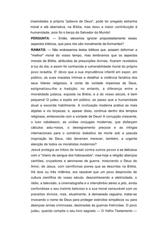 insanidades à própria "palavra de Deus", pode ter pregado estranha
moral e até aberrativa, na Bíblia, mas doou a maior contribuição à
humanidade, pois foi o berço do Salvador do Mundo!
PERGUNTA: — Então, elevemos ignorar propositadamente esses
aspectos bíblicos, que para nós são moralmente de-formantes?
RAMATíS: — Não endossamos textos bíblicos que. possam deformar a
"melhor" moral do vosso tempo, mas lembramos que os aspectos
imorais da Bíblia, atribuídos às presunções divinas, ficaram revelados
à luz do dia; e assim foi conhecida a vulnerabilidade moral do próprio
povo israelita. E' óbvio que a sua imprudência infantil em expor, em
público, as suas mazelas íntimas e detalhar a violência fanática dos
seus líderes religiosos, à conta de vontade imperiosa de Deus,
estigmatizou-lhe a tradição; no entanto, a diferença entre a
imoralidade judaica, exposta na Bíblia, e a do vosso século, é bem
pequena! O judeu a expôs em público, ao passo que a humanidade
atual a esconde habilmente. A civilização moderna pratica as mais
abjetas e vis torpezas; e, apesar disso, continua dentro dos templos
religiosos, embevecida com a vontade de Deus! A corrupção crescente,
o luxo nababesco, as uniões conjugais modernas, que disfarçam
cálculos   astu-•iosos,   o   desregramento   precoce   e   as   intrigas
internacionais para o comércio diabólico da morte sob a pseuda
inspiração de Deus, não deveriam merecer, também, a urgente
atenção de todos os moralistas modernos?
Jeová protegia as tribos de Israel contra outros povos e se deliciava
com o "cheiro de sangue dos holocaustos", mas-hoje a religião abençoa
canhões, cruzadores e aeronaves de guerra, misturando o Deus de
Amor, de Jesus, com carnificinas piores que as descritas na Bíblia.
Há dois ou três milênios, era razoável que um povo desprovido de
cultura científica do vosso século, desconhecendo a eletricidade, o
rádio, a televisão, a cinematografia e o intercâmbio aéreo a jato, ainda
confundisse o seu instinto belicoso e a sua moral censurável com os
preceitos divinos, mas, atualmente, é demasiada cegueira, matar-se
invocando o nome de Deus para proteger exércitos simpáticos ou para
abençoar armas criminosas, destinadas às guerras fratricidas. O povo
judeu, quando compôs o seu livro sagrado — O Velho Testamento —
 