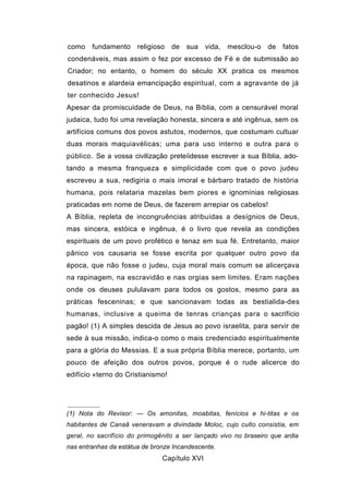 como fundamento religioso          de   sua vida, mesclou-o de fatos
condenáveis, mas assim o fez por excesso de Fé e de submissão ao
Criador; no entanto, o homem do século XX pratica os mesmos
desatinos e alardeia emancipação espiritual, com a agravante de já
ter conhecido Jesus!
Apesar da promiscuidade de Deus, na Bíblia, com a censurável moral
judaica, tudo foi uma revelação honesta, sincera e até ingênua, sem os
artifícios comuns dos povos astutos, modernos, que costumam cultuar
duas morais maquiavélicas; uma para uso interno e outra para o
público. Se a vossa civilização preteíidesse escrever a sua Bíblia, ado-
tando a mesma franqueza e simplicidade com que o povo judeu
escreveu a sua, redigiria o mais imoral e bárbaro tratado de história
humana, pois relataria mazelas bem piores e ignomínias religiosas
praticadas em nome de Deus, de fazerem arrepiar os cabelos!
A Bíblia, repleta de incongruências atribuídas a desígnios de Deus,
mas sincera, estóica e ingênua, é o livro que revela as condições
espirituais de um povo profético e tenaz em sua fé. Entretanto, maior
pânico vos causaria se fosse escrita por qualquer outro povo da
época, que não fosse o judeu, cuja moral mais comum se alicerçava
na rapinagem, na escravidão e nas orgias sem limites. Eram nações
onde os deuses pululavam para todos os gostos, mesmo para as
práticas fesceninas; e que sancionavam todas as bestialida-des
humanas, inclusive a queima de tenras crianças para o sacrifício
pagão! (1) A simples descida de Jesus ao povo israelita, para servir de
sede à sua missão, indica-o como o mais credenciado espiritualmente
para a glória do Messias. E a sua própria Bíblia merece, portanto, um
pouco de afeição dos outros povos, porque é o rude alicerce do
edifício «terno do Cristianismo!




(1) Nota do Revisor: — Os amonitas, moabitas, fenícios e hi-titas e os
habitantes de Canaã veneravam a divindade Moloc, cujo culto consistia, em
geral, no sacrifício do primogênito a ser lançado vivo no braseiro que ardia
nas entranhas da estátua de bronze Incandescente.
                               Capítulo XVI
 