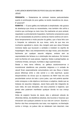 A INFLUENCIA BENFEITORA DO POVO GALILEU NA OBRA DE
JESUS

PERGUNTA: — Gostaríamos de conhecer maiores particularidades
quanto à contribuição do povo galileu na tarefa messiânica de Jesus.
E' possível?
RAMATíS: — O povo galileu era habituado à simplicidade; não gozava
da abastança que choca os necessitados, mas também não sofria a
miséria que confrange os mais ricos, Era realmente um povo amável,
respeitador e profundamente hospedeiro, facilmente compreensivo para
cõm as necessidades do próximo e sentia-se mesmo eufórico em servir.
Esse temperamento e modo peculiar do galileu, que o fazia feliz com
o hóspede na cabeceira de sua mesa, certo de que isso era
muitíssimo agradável a Jeová, deu margem para que Jesus firmasse
inúmeras lições que louvavam a caridade e insistiam no espírito de
hospedagem. Mas o seu temperamento era algo rixoso, pois discutiam
facilmente     por   qualquer    assunto      religioso,   embora   sem     as
capciosidades dos fariseus ou a obstinação dos saduceus. Os homens
eram bu-lhentos em suas pescas, negócios, festas e peregrinações; as
mulheres tímidas, serviçais, humildes e algo supersticiosas.
Desde    a   mais    tenra   infância,   os   galileus     acostumavam-se   à
incondicional obediência aos preceitos religiosos e à vontade de
Jeová! Eram essencialmente comunicativos com seu Deus e faziam
pouca diferença entre a vida carnal e a vida espiritual, quase
despercebidos da divisa que os separava do Além! Isso era uma
peculiaridade comum de todo o povo judeu, que mal poderia apontar
onde começava a vida objetiva e terminava a subjetiva, desde que se
tratasse de assuntos religiosos. Jeová fazia parte tão integrante de
suas vidas, de suas devoções, dos seus prazeres e negócios, que
jamais eles poderiam manifestar qualquer dúvida na sua crença
religiosa.
Antes de exigirem favores de Jeová, eles o adoravam através de
oferendas diárias, da obediência absoluta, dos louvores e hosanas que
tributavam sob qualquer pretexto na sua vida em comum. Quando o
Senhor não lhes correspondia nas lutas, nos negócios, na libertação
contra o inimigo, os judeus não se rebelavam nem descriam; mas
 