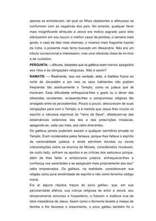 apenas se entristeciam, tal qual os filhos obedientes e afetuosos se
conformam com as negativas dos pais. No entanto, qualquer favor
mais insignificante atribuído a Jeová era motivo sagrado para eles
oferecerem em seu louvor o melhor casal de pombos, o carneiro mais
gordo, o vaso de óleo mais cheiroso, o incenso mais fragrante trazido
da índia, o presente mais terno buscado em Alexandria. Não era um
tributo convencional e interesseiro, mas uma oferenda cheia de mi-mos
e de cuidados.
PERGUNTA: —Alhures, dissestes que os galileus eram menos apegados
aos ritos e às obrigações religiosas. Não é assim?
RAMATÍS: — Realmente, isso era verdade; aliás, a Galiléia ficava ao
norte de Jerusalém e por isso os seus habitantes não podiam
freqüentar tão assiduamente o Templo, como os judeus que ali
moravam. Essa dificuldade enfraquecia-lhes o gosto ou o dever das
oferendas constantes, re-laxando-lhes o compromisso religioso tão
arraigado entre os jerusalemitas. Pouco a pouco, descuravam de suas
obrigações para com o Templo; e à medida que Jesus lhes incutia no
espírito a natureza espiritual do "reino de Deus", afastavam-se das
observâncias exteriores das leis e das prescrições mosaicas,
apegando-se, cada vez mais, aos rabis itinerantes.
Os galileus jamais poderiam assistir a qualquer cerimônia privada no
Templo. Eram condenados pelos fariseus, porque lhes faltava o espírito
de nacionalidade judaica; e ainda admitiam dúvidas ou novas
interpretações sobre os ensinos de Moisés, considerados imutáveis;
de outro lado, sofriam os apodos e as críticas dos saduceus porque,
além de lhes faltar a aristocracia judaica, enfraquecia-lhes a
confiança nos sacerdotes e se apegavam mais propriamente aos seu*
rabis empoeirados. Os galileus, na realidade, consideravam sua
religião como pura emotividade de espírito e não como ferrenho código
moral.
Eis aí alguns rápidos traços do povo galileu, que, em sua
peculiaridade afetiva, sua crença religiosa de amor a Jeová, seu
temperamento amoroso e hospedeiro, o fizeram a moldura viva da
obra messiânica de Jesus. Assim como o fermento leveda a massa de
farinha e lhe favorece o crescimento, o povo galileu também foi o
 