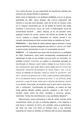 mas, acima de tudo, na sua capacidade de transformar detritos dos
monturos em cálices floridos e odoríferos!
Assim como é impossível a um professor analfabeto ensinar os alunos
ignorantes do ABC, Jesus também não poderia prescrever aos
homens a cura dos seus pecados, caso ele já não os tivesse vivido
em si mesmo! Justamente por ele ter sofrido do mesmo mal, então
conhecia o medicamento capaz de curar a enfermidade moral da
humanidade terrena! ... Jesus, alhures, já foi um pecador como
qualquer homem do mundo; porém, ele venceu as ilusões da vida
carnal, superou a coação implacável do instinto animal e seu
coração transbordante de Amor envolve todos os cidadãos da Terra!
PERGUNTA: — Que dizeis de certos autores, alguns sinceros e outros
apenas talentosos, quando asseguram que Jesus foi apenas um "mito"
e jamais existiu fisicamente no seio da humanidade terrena?
RAMATíS: — E' indiscutível que Jesus não só comprovou as predições
do Velho Testamento, como ainda correspondeu completamente às
esperanças do Alto na sua missão espiritual junto aos terrícolas. Os
profetas tentaram comunicar aos judeus as premissas principais da
identificação do Messias, assim como o tempo de sua vinda ao orbe,
pois asseguraram que Israel seria o povo eleito para tal evento tão
importante. Conforme as predições de Isaías (Cap.II, vers. 6 a 8),
depois do advento do Salvador, todas as coisas se ajustariam, pois
até o "cordeiro se deitaria com o lobo, o leão comeria a palha junto ao
boi e um pequeno menino conduziria as feras". E as profecias ainda
advertiam a raça de Israel, eleita para o advento do Messias, quanto
à sua queixa, mais tarde, ao exclamar que "o povo para o qual viera,
não o conhecera". Corroborando tal predição, os judeus de hoje
ainda adoram Moisés, profeta irascível, vingativo e até cruel; e
olvidam Jesus, pleno de amor, bondade e renúncia, porque,
realmente, "ainda não reconheceram o seu verdadeiro Messias"!
   Efetivamente, causa estranheza o fato de certos autores ainda
considerarem Jesus um mito ou embuste religioso, e lhe negarem a
vida física e coerente na Terra. Em verdade, Jesus é justamente o
ser cada vez mais vivo entre os homens; pois a sua doutrina,
crescendo em todos os sentidos, já influencia até os povos afeiçoados
 