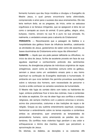 fermento humano que deu força iniciática e divulgou o Evangelho do
Mestre    Jesus,    o   qual    jamais    encontraria     tanta   afetividade,
compreensão e amor para o sucesso dos seus ensinamentos. Ele não
teria nenhum êxito, se os pregasse, de início, entre os saduceus
orgulhosos e os fariseus intrigantes, que se apegavam à letra da Lei
como o carrapato ao couro do animal. O povo galileu, alegre, ativo,
buliçoso, rixento, sincero na sua fé e puro na sua amizade, foi,
realmente, o verdadeiro ensaio para o advento do Cristianismo!
PERGUNTA: — Reconhecendo que a paisagem da Galiléia e a
hospitalidade dos galileus foram de influência benéfica, catalizando
as atividades de Jesus, gostaríamos de saber como ele assentou as
bases doutrinárias do Cristianismo entre raças tão diferentes?
RAMATÍS: — Aquilo que vos pode parecer deficiente ou dificultoso, no
início da obra de Jesus, foi-lhe de excelente proveito em face de sua
agudeza    espiritual     e    conhecimento   profundo     dos    sentimentos
humanos. As divergências próprias de indivíduos originários de raças
antagônicas, assim como as discórdias comuns entre os galileus,
serviam a Jesus como um verdadeiro ensaio para o seu treino
espiritual na confecção do Evangelho destinado à humanidade. O
ambiente em que vivia também lhe permitia proveitosa auscultação
sobre a natureza dos homens, sem necessidade de percorrer o
mundo e então conhecer os variados caracteres da humanidade.
O Mestre não fugia do contato diário com todos os habitantes do
lugar, embora preferisse ficar à tona das cizânias, rixas e contendas
de todas as espécies. Em vez de atear fogo aos conflitos e embates
religiosos, ele sempre interferia com a palavra amorosa e sincera,
acima dos preconceitos, costumes e das tradições de raças e de
religião. Graças ao seu sublime entendimento espiritual, conseguia
harmonizar o entendimento sobre os temas expostos e contentava
ambos     os    adversários,     quer    amainando   as    tempestades     do
personalismo humano, como amenizando as paixões dos con-
tendores. Os conflitos mais violentos logo perdiam o seu ardor e
enfraquecia-se o ânimo dos rixentos, assim que percebiam a
aproximação de Jesus.
Os   idiomas,      os   dialetos,   as   devoções    e    os   costumes   dife
 