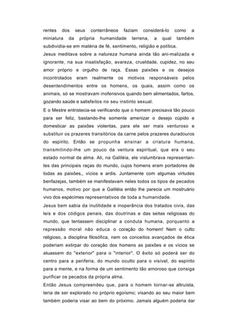 rentes   dos     seus   conterrâneos     faziam   considerá-lo      como   a
miniatura   da    própria   humanidade      terrena,     a   qual   também
subdividia-se em matéria de fé, sentimento, religião e política.
Jesus meditava sobre a natureza humana ainda tão ani-malizada e
ignorante, na sua insatisfação, avareza, crueldade, cupidez, no seu
amor próprio e orgulho de raça. Essas paixões e os desejos
incontrolados    eram   realmente   os    motivos      responsáveis   pelos
desentendimentos entre os homens, os quais, assim como os
animais, só se mostravam inofensivos quando bem alimentados, fartos,
gozando saúde e satisfeitos no seu instinto sexual.
E o Mestre entristecia-se verificando que o homem precisava tão pouco
para ser feliz, bastando-lhe somente amenizar o desejo cúpido e
domesticar as paixões violentas, para ele ser mais venturoso e
substituir os prazeres transitórios da carne pelos prazeres duradouros
do espírito. Então se propunha ensinar a criatura humana,
transmitindo-lhe um pouco da ventura espiritual, que era o seu
estado normal de alma. Ali, na Galiléia, ele vislumbrava representan-
tes das principais raças do mundo, cujos homens eram portadores de
todas as paixões,, vícios e ardis. Juntamente com algumas virtudes
benfazejas, também se manifestavam neles todos os tipos de pecados
humanos, motivo por que a Galiléia então lhe parecia um mostruário
vivo dos espécimes representativos de toda a humanidade.
Jesus bem sabia da inutilidade e inoperância dos tratados civis, das
leis e dos códigos penais, das doutrinas e das seitas religiosas do
mundo, que tentassem disciplinar a conduta humana, porquanto a
repressão moral não educa o coração do homem! Nem o culto
religioso, a disciplina filosófica, nem os conceitos avançados de ética
poderiam extirpar do coração dos homens as paixões e os vícios se
atuassem do "exterior" para o "interior". O êxito só poderá ser do
centro para a periferia, do mundo oculto para o visível, do espírito
para a mente, e na forma de um sentimento tão amoroso que consiga
purificar os pecados da própria alma.
Então Jesus compreendeu que, para o homem tornar-se altruísta,
teria de ser explorado no próprio egoísmo; visando ao seu maior bem
também poderia visar ao bem do próximo. Jamais alguém poderia dar
 