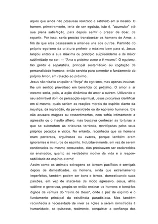 aquilo que ainda não possuísse realizado e satisfeito em si mesmo. O
homem, primeiramente, teria de ser egoísta, isto é, "acumular" até
sua plena satisfação, para depois sentir o prazer de doar, de
repartir. Por isso, seria preciso transbordar os homens de Amor, a
fim de que eles passassem a amar-se uns aos outros. Partindo do
próprio egoísmo da criatura preferir o máximo bem para si, Jesus
lançou então a sua máxima ou princípio surpreendente e de maior
sublimidade no ser: — "Ama o próximo como a ti mesmo”. O egoísmo,
tão gélido e separatista, principal sustentáculo ou cogitação da
personalidade humana, então serviria para cimentar o fundamento do
próprio Amor, em relação ao próximo.
Jesus não visava aniquilar a "força" do egoísmo, mas apenas inculcar-
lhe um sentido proveitoso em benefício do próximo. O amor a si
mesmo seria, pois, a ação dinâmica do amor a outrem. Utilizando o
seu admirável dom de percepção espiritual, Jesus procurava identificar
em si mesmo, quais seriam as reações morais do espírito diante da
injustiça, da ingratidão, da perversidade ou do egoísmo humanos. Ele
não acusava mágoas ou ressentimentos, nem sofria intimamente a
agressão ou o insulto alheio, mas buscava conhecer as torturas a
que se submetem as criaturas terrenas, mortifiçadas pelos seus
próprios pecados e vícios. No entanto, reconhecia que os homens
eram perversos, orgulhosos ou avaros, porque também eram
ignorantes e imaturos de espírito. Indubitavelmente, em vez de serem
condenados ou mesmo censurados, eles precisavam ser esclarecidos
ou ensinados, quanto ao verdadeiro motivo da vida e a respon-
sabilidade do espírito eterno!
Assim como os animais selvagens se tornam pacíficos e serviçais
depois de domesticados, os homens, ainda que extremamente
imperfeitos, também podem ser bons e ternos, domesticando suas
paixões, em vez de atacá-las de modo agressivo. Jesus, alma
sublime e generosa, propôs-se então ensinar os homens e torná-los
dignos da ventura do "reino de Deus", onde a paz de espírito é o
fundamento principal da existência paradisíaca. Mas também
reconhecia a necessidade de viver as lições a serem ministradas à
humanidade, se quisesse, realmente, conquistar a confiança dos
 