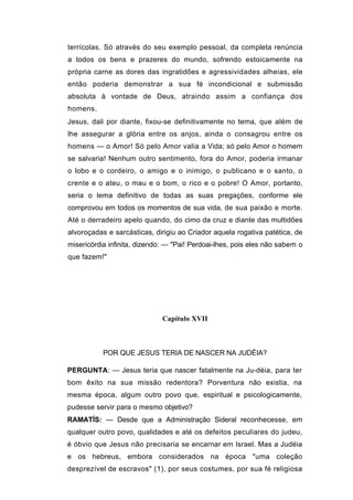 terrícolas. Só através do seu exemplo pessoal, da completa renúncia
a todos os bens e prazeres do mundo, sofrendo estoicamente na
própria carne as dores das ingratidões e agressividades alheias, ele
então poderia demonstrar a sua fé incondicional e submissão
absoluta à vontade de Deus, atraindo assim a confiança dos
homens.
Jesus, dali por diante, fixou-se definitivamente no tema, que além de
lhe assegurar a glória entre os anjos, ainda o consagrou entre os
homens — o Amor! Só pelo Amor valia a Vida; só pelo Amor o homem
se salvaria! Nenhum outro sentimento, fora do Amor, poderia irmanar
o lobo e o cordeiro, o amigo e o inimigo, o publicano e o santo, o
crente e o ateu, o mau e o bom, o rico e o pobre! O Amor, portanto,
seria o lema definitivo de todas as suas pregações, conforme ele
comprovou em todos os momentos de sua vida, de sua paixão e morte.
Até o derradeiro apelo quando, do cimo da cruz e diante das multidões
alvoroçadas e sarcásticas, dirigiu ao Criador aquela rogativa patética, de
misericórdia infinita, dizendo: — "Pai! Perdoai-lhes, pois eles não sabem o
que fazem!"




                              Capítulo XVII



           POR QUE JESUS TERIA DE NASCER NA JUDÉIA?

PERGUNTA: — Jesus teria que nascer fatalmente na Ju-déia, para ter
bom êxito na sua missão redentora? Porventura não existia, na
mesma época, algum outro povo que, espiritual e psicologicamente,
pudesse servir para o mesmo objetivo?
RAMATÍS: — Desde que a Administração Sideral reconhecesse, em
qualquer outro povo, qualidades e até os defeitos peculiares do judeu,
é óbvio que Jesus não precisaria se encarnar em Israel. Mas a Judéia
e os hebreus, embora considerados na época "uma coleção
desprezível de escravos" (1), por seus costumes, por sua fé religiosa
 