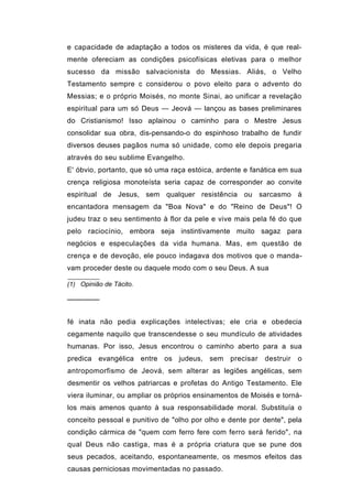 e capacidade de adaptação a todos os misteres da vida, é que real-
mente ofereciam as condições psicofísicas eletivas para o melhor
sucesso da missão salvacionista do Messias. Aliás, o Velho
Testamento sempre c considerou o povo eleito para o advento do
Messias; e o próprio Moisés, no monte Sinai, ao unificar a revelação
espiritual para um só Deus — Jeová — lançou as bases preliminares
do Cristianismo! Isso aplainou o caminho para o Mestre Jesus
consolidar sua obra, dis-pensando-o do espinhoso trabalho de fundir
diversos deuses pagãos numa só unidade, como ele depois pregaria
através do seu sublime Evangelho.
E' óbvio, portanto, que só uma raça estóica, ardente e fanática em sua
crença religiosa monoteísta seria capaz de corresponder ao convite
espiritual de Jesus, sem qualquer resistência ou sarcasmo à
encantadora mensagem da "Boa Nova" e do "Reino de Deus"! O
judeu traz o seu sentimento à flor da pele e vive mais pela fé do que
pelo raciocínio, embora seja instintivamente muito sagaz para
negócios e especulações da vida humana. Mas, em questão de
crença e de devoção, ele pouco indagava dos motivos que o manda-
vam proceder deste ou daquele modo com o seu Deus. A sua

(1) Opinião de Tácito.

───────


fé inata não pedia explicações intelectivas; ele cria e obedecia
cegamente naquilo que transcendesse o seu mundículo de atividades
humanas. Por isso, Jesus encontrou o caminho aberto para a sua
predica evangélica entre os judeus, sem precisar          destruir   o
antropomorfismo de Jeová, sem alterar as legiões angélicas, sem
desmentir os velhos patriarcas e profetas do Antigo Testamento. Ele
viera iluminar, ou ampliar os próprios ensinamentos de Moisés e torná-
los mais amenos quanto à sua responsabilidade moral. Substituía o
conceito pessoal e punitivo de "olho por olho e dente por dente", pela
condição cármica de "quem com ferro fere com ferro será ferido", na
qual Deus não castiga, mas é a própria criatura que se pune dos
seus pecados, aceitando, espontaneamente, os mesmos efeitos das
causas perniciosas movimentadas no passado.
 