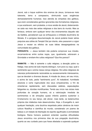 Jeová, sob o toque sublime dos ensinos de Jesus, tornava-se mais
tolerante,    terno   e   compassivo,   diminuindo   suas    exigências
demasiadamente humanas. Isso atendia às simpatias dos galileus,
que eram considerados gentios ignorantes dos formalismos religiosos,
e que aceitavam, sem protestos, a nova versão de Jeová, distanciando-
se cada vez mais das seitas religiosas e dos bens do mundo. Mas os
fariseus, embora sem qualquer temor dos ensinamentos daquele rabi
da Galiléia, perceberam que se enfraquecia a virilidade doutrinária de
Moisés. E a perigosa desumanização de Jeová poderia trazer sérios
prejuízos aos cofres do Templo! Daí por diante, eles passaram a vigiar
Jesus e recear os efeitos de suas idéias desagregadoras na
comunidade dos galileus.
PERGUNTA: — Jesus também não poderia comprovar sua missão,
encarnando-se entre outras raças, que, igualmente, adoravam a
Divindade e rendiam-lhe cultos religiosos? Que lhe parece?


RAMATfS: — Não é somente o culto religioso, a devoção pobre ou
fidalga, mas acima de tudo importa distinguir, num povo ou raça, qual o
sentimento que o anima nessa crença religiosa. Há cultos religiosos de
natureza profundamente racionalista ou excessivamente interesseiros,
que se devotam a diversos deuses. A missão de Jesus, em seu início,
e acima de tudo, pedia "sentimento puro", fé inabalável, humildade
absoluta e certa ingenuidade dos seus simpatizantes, a fim de
cimentar-se    rapidamente, sem    discussões   estéreis, especulações
fatigantes ou. dúvidas mortificantes. Tendo seu início nas raízes mais
profundas do coração humano, só a valorização imediata de
sentimentos e de emoções quase infantis poderia sustentar o
Cristianismo no seu berço, até aliciar, mais tarde, os testemunhos
próprios dos intelectos mais desenvolvidos. Hoje, o Evangelho é, sem
qualquer hesitação, uma doutrina respeitada pelos cérebros de maior
cultura filosófica e científica do mundo, considerado um poema de
beleza e um tratado de libertação do espírito aguilhoado à animalidade
biológica. Raros homens puderam entender quantas dificuldades
Jesus encontrou nos primeiros dias de sua pregação doutrinária,
quanto ao seu cuidado para que fosse afastada e superada qualquer
 