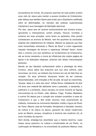 excrescência do mundo. Os próprios espíritas de hoje podem avaliar
esse zelo de Jesus para manter a pureza iniciática do Cristianismo,
pelo esforço que também fazem para evitar que o Espiritismo codificado
sofra as deformações, os ridículos das práticas supersticiosas
impróprias à sua mensagem de libertação espiritual.
Por isso, Jesus teve de recorrer exclusivamente aos homens brutos,
ignorantes e intempestivos, porém simples, francos, humildes e
sinceros em suas emoções, como foram os apóstolos. Eles jamais
contestavam os ensinos do Mestre, nem lhe opunham as conclusões
próprias dos malabarismos do intelecto. Bebiam as palavras que lhes
eram transmitidas noticiando o "Reino de Deus" e criam cegamente
naquela mensagem de ternura e esperança infinitas! Assim, foram
eles o cimento vivo que solidificou os fundamentos do Cristianismo,
até se tornar resistente e imune às influências dos credos pagãos da
época e às distorções religiosas. próprias das falsas interpretações
pessoais.
Devido ao seu fabuloso conhecimento sobre a psicologia da alma
humana, Jesus sabia dos prejuízos que sua obra sofreria, caso
recorresse, de início, ao intelecto dos homens em vez de falar-lhes ao
coração. Os seus primeiros discípulos teriam de ser criaturas
descomplexadas, com emoções à flor da pele, tal qual as criancinhas,
"porque, delas é o reino dos céus". Artista Divino, trabalhando há dois
mil anos com material tão deficiente como o pescador, o camponês, o
publicano e a prostituta, Jesus esculpiu na carne humana as figuras
monumentais de um Pedrb, João, Mateus, Tiago, Timóteo, Madalena
e outros! Só depois que o coração dos simples consolidou a base do
Cristianismo é que o Alto então recorreu mais propriamente ao
intelecto, chamando ao movimento libertador cristão a figura de Paulo
de Tarso. Mesmo José de Arimatéia, Nicodemos e Gamaliel, homens
de cultura e de relevo na época, gozaram de certas credenciais
junto ao Mestre, porque, simpáticos à doutrina dos essênios (2), já
eram humildes de espírito.
Sem dúvida, empolga-nos reconhecer que a mesma doutrina, cujas
bases Jesus assentou na rudeza e simplicidade de um Pedro, na
sublimação de Madalena e na sinceridade do publicano Mateus, mais
 