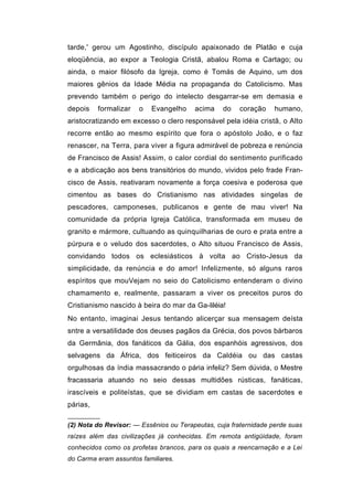 tarde,' gerou um Agostinho, discípulo apaixonado de Platão e cuja
eloqüência, ao expor a Teologia Cristã, abalou Roma e Cartago; ou
ainda, o maior filósofo da Igreja, como é Tomás de Aquino, um dos
maiores gênios da Idade Média na propaganda do Catolicismo. Mas
prevendo também o perigo do intelecto desgarrar-se em demasia e
depois    formalizar   o   Evangelho    acima    do    coração    humano,
aristocratizando em excesso o clero responsável pela idéia cristã, o Alto
recorre então ao mesmo espírito que fora o apóstolo João, e o faz
renascer, na Terra, para viver a figura admirável de pobreza e renúncia
de Francisco de Assis! Assim, o calor cordial do sentimento purificado
e a abdicação aos bens transitórios do mundo, vividos pelo frade Fran-
cisco de Assis, reativaram novamente a força coesiva e poderosa que
cimentou as bases do Cristianismo nas atividades singelas de
pescadores, camponeses, publicanos e gente de mau viver! Na
comunidade da própria Igreja Católica, transformada em museu de
granito e mármore, cultuando as quinquilharias de ouro e prata entre a
púrpura e o veludo dos sacerdotes, o Alto situou Francisco de Assis,
convidando todos os eclesiásticos à volta ao Cristo-Jesus da
simplicidade, da renúncia e do amor! Infelizmente, só alguns raros
espíritos que mouVejam no seio do Catolicismo entenderam o divino
chamamento e, realmente, passaram a viver os preceitos puros do
Cristianismo nascido à beira do mar da Ga-liléia!
No entanto, imaginai Jesus tentando alicerçar sua mensagem deísta
sntre a versatilidade dos deuses pagãos da Grécia, dos povos bárbaros
da Germânia, dos fanáticos da Gália, dos espanhóis agressivos, dos
selvagens da África, dos feiticeiros da Caldéia ou das castas
orgulhosas da índia massacrando o pária infeliz? Sem dúvida, o Mestre
fracassaria atuando no seio dessas multidões rústicas, fanáticas,
irascíveis e politeístas, que se dividiam em castas de sacerdotes e
párias,

(2) Nota do Revisor: — Essênios ou Terapeutas, cuja fraternidade perde suas
raízes além das civilizações já conhecidas. Em remota antigüidade, foram
conhecidos como os profetas brancos, para os quais a reencarnação e a Lei
do Carma eram assuntos familiares.
 
