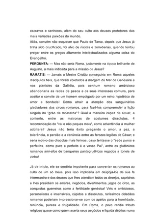 escravos e senhores, além do seu culto aos deuses protetores das
mais variadas paixões do mundo.
Aliás, convém não esquecer que Paulo de Tarso, depois que Jesus já
tinha sido crucificado, foi alvo de risotas e zom-barias, quando tentou
pregar entre os gregos altamente intelectualizados alguma coisa do
Evangelho.
PERGUNTA: — Mas não seria Roma, justamente na época brilhante de
Augusto, a mais indicada para a missão de Jesus?
RAMATíS: — Jamais o Mestre Cristão conseguiria em Roma aqueles
discípulos fiéis, que foram coletados à margem do Mar de Genesaré e
nas      planícies   da    Galiléia,     pois    aenhum        romano     ambicioso
abandonaria as redes de pesca e os seus interesses comuns, para
aceitar o convite de um homem empolgado por um reino hipotético de
amor      e   bondade!     Como        atrair   a    atenção    dos     sanguinários
gladiadores dos circos romanos, para fazê-los compreender a lição
singela do "grão da mostarda"? Qual a maneira capaz de situar, a
contento,      entre      as   matronas         de    costumes        dissolutos,   4
recomendação do "vai e não peques mais", como advertência à mulher
adúltera? Jesus não teria êxito pregando o amor, a paz, a
tolerância, o perdão e a renúncia entre as ferozes legiões de César; e
seria motivo das chacotas mais ferinas, caso tentasse o "sede puros e
perfeitos, como puro e perfeito é o vosso Pai", antre os glutônicos
romanos ami-afos de banquetes pantagruéHcos regados a toneis de
vinho!


Já de início, ele se sentiria impotente para converter os romanos ao
culto de um só Deus, pois isso implicaria em despojá-los de sua fé
interesseira e dos deuses que lhes atendiam todos os desejos, caprichos
e lhes presidiam os amores, negócios, divertimentos, jogos do circo, as
conquistas guerreiras como a fertilidade genésica! Viris e ambiciosos,
personalistas e insensíveis, cúpidos e dissolutos, raríssimos cidadãos
romanos poderiam impressionar-se com os apelos para a humildade,
renúncia, pureza e frugalidade. Em Roma, o povo rendia tributo
religioso quase como quem acerta seus aegócios e liquida débitos numa
 