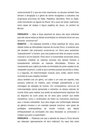 conta-corrente! E o que era mais importante: os deuses também lhes
deviam a obrigação e a glória de serem divulgados e cultuados nas
longínquas províncias da Gália, Palestina, Germânia, Síria ou Egito,
onde tremulavam as águias de Roma. Só o povo de Israel, realmente,
seria capaz de realçar a figura angélica de Jesus, no cenário do
Mundo.


PERGUNTA: — Mas a força espiritual de Jesus não seria suficiente
para ele vencer todos os óbices encontrados no ambiente físico em que
devesse encarnar-se?
RAMATíS: — Se bastasse somente a força espiritual de Jesus para
afastar todas as dificuldades naturais do mundo físico, é evidente que
ele também não precisaria encarnar-se na Terra para esclarecer
"pessoalmente" o homem, pois isso poderia ser feito do próprio mundo
invisível e só em Espírito. Para servir a humanidade encarnada Jesus
necessitou mobilizar os mesmos recursos dos demais homens e
honestamente     enfrentar    as    mesmas      dificuldades.   Embora   se
compreenda que o gênio já existe na intimidade do pintor excelso ou do
compositor incomum, o certo é que o primeiro precisa de pincéis e tintas;
e o segundo, de instrumentação musical, para, então, darem forma
concreta às suas criações mentais!
Jesus também era um gênio, um sábio e um anjo em espírito, mas
precisou exilar-se na matéria, para entregar pessoalmente a sua
mensagem de salvação do homem. Em conseqüência, serviu-se de
instrumentação carnal apropriada e enfrentou os óbices naturais do
mundo físico para realizar sua tarefa de esclarecimento espiritual. Ele
só dispunha do curto prazo de 33 anos para cumprir sua tarefa
messiânica, como o sintetizador de todos os instrutores espirituais
que o haviam antecedido. Sua obra exigia uma conformação absoluta
ao gênero humano e um exemplo pessoal incomum, sem gozar de
privilégios   extemporâneos        do   mundo     invisível,    que   depois
enfraquecessem as convicções dos seus discípulos ou produzisse o
milagre que gera a superstição!
PERGUNTA: — Podemos crer que o advento de Jesus à Terra deveria
ser efetuado rigorosamente há dois milênios? Ou esse fato tanto
 