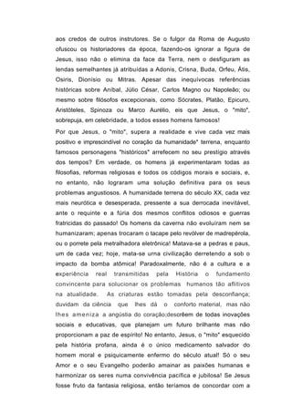 aos credos de outros instrutores. Se o fulgor da Roma de Augusto
ofuscou os historiadores da época, fazendo-os ignorar a figura de
Jesus, isso não o elimina da face da Terra, nem o desfiguram as
lendas semelhantes já atribuídas a Adonis, Crisna, Buda, Orfeu, Átis,
Osiris, Dionísio ou Mitras. Apesar das inequívocas referências
históricas sobre Aníbal, Júlio César, Carlos Magno ou Napoleão; ou
mesmo sobre filósofos excepcionais, como Sócrates, Platão, Epicuro,
Aristóteles, Spinoza ou Marco Aurélio, eis que Jesus, o "mito",
sobrepuja, em celebridade, a todos esses homens famosos!
Por que Jesus, o "mito", supera a realidade e vive cada vez mais
positivo e imprescindível no coração da humanidade* terrena, enquanto
famosos personagens "históricos" arrefecem no seu prestígio através
dos tempos? Em verdade, os homens já experimentaram todas as
filosofias, reformas religiosas e todos os códigos morais e sociais, e,
no entanto, não lograram uma solução definitiva para os seus
problemas angustiosos. A humanidade terrena do século XX, cada vez
mais neurótica e desesperada, pressente a sua derrocada inevitável,
ante o requinte e a fúria dos mesmos conflitos odiosos e guerras
fratricidas do passado! Os homens da caverna não evoluíram nem se
humanizaram; apenas trocaram o tacape pelo revólver de madrepérola,
ou o porrete pela metralhadora eletrônica! Matava-se a pedras e paus,
um de cada vez; hoje, mata-se urna civilização derretendo a sob o
impacto da bomba atômica! Paradoxalmente, não é a cultura e a
experiência   real     transmitidas   pela   História   o   fundamento
convincente para solucionar os problemas         humanos tão aflitivos
na atualidade.       As criaturas estão tomadas pela desconfiança;
duvidam da ciência      que   lhes dá   o    conforto material, mas não
l h e s a m e n i z a a angústia do coração;descrêem de todas inovações
sociais e educativas, que planejam um futuro brilhante mas não
proporcionam a paz de espírito! No entanto, Jesus, o "mito" esquecido
pela história profana, ainda é o único medicamento salvador do
homem moral e psiquicamente enfermo do século atual! Só o seu
Amor e o seu Evangelho poderão amainar as paixões humanas e
harmonizar os seres numa convivência pacífica e jubilosa! Se Jesus
fosse fruto da fantasia religiosa, então teríamos de concordar com a
 