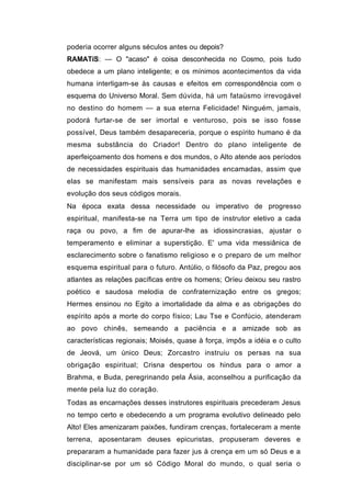 poderia ocorrer alguns séculos antes ou depois?
RAMATíS: — O "acaso" é coisa desconhecida no Cosmo, pois tudo
obedece a um plano inteligente; e os mínimos acontecimentos da vida
humana interligam-se às causas e efeitos em correspondência com o
esquema do Universo Moral. Sem dúvida, há um fataüsmo irrevogável
no destino do homem — a sua eterna Felicidade! Ninguém, jamais,
podorá furtar-se de ser imortal e venturoso, pois se isso fosse
possível, Deus também desapareceria, porque o espírito humano é da
mesma substância do Criador! Dentro do plano inteligente de
aperfeiçoamento dos homens e dos mundos, o Alto atende aos períodos
de necessidades espirituais das humanidades encamadas, assim que
elas se manifestam mais sensíveis para as novas revelações e
evolução dos seus códigos morais.
Na época exata dessa necessidade ou imperativo de progresso
espiritual, manifesta-se na Terra um tipo de instrutor eletivo a cada
raça ou povo, a fim de apurar-lhe as idiossincrasias, ajustar o
temperamento e eliminar a superstição. E' uma vida messiânica de
esclarecimento sobre o fanatismo religioso e o preparo de um melhor
esquema espiritual para o futuro. Antúlio, o filósofo da Paz, pregou aos
atlantes as relações pacíficas entre os homens; Oríeu deixou seu rastro
poético e saudosa melodia de confraternização entre os gregos;
Hermes ensinou no Egito a imortalidade da alma e as obrigações do
espírito após a morte do corpo físico; Lau Tse e Confúcio, atenderam
ao povo chinês, semeando a paciência e a amizade sob as
características regionais; Moisés, quase à força, impôs a idéia e o culto
de Jeová, um único Deus; Zorcastro instruiu os persas na sua
obrigação espiritual; Crisna despertou os hindus para o amor a
Brahma, e Buda, peregrinando pela Ásia, aconselhou a purificação da
mente pela luz do coração.
Todas as encarnações desses instrutores espirituais precederam Jesus
no tempo certo e obedecendo a um programa evolutivo delineado pelo
Alto! Eles amenizaram paixões, fundiram crenças, fortaleceram a mente
terrena, aposentaram deuses epicuristas, propuseram deveres e
prepararam a humanidade para fazer jus à crença em um só Deus e a
disciplinar-se por um só Código Moral do mundo, o qual seria o
 