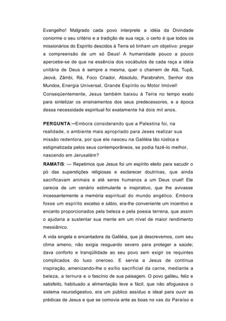 Evangelho! Malgrado cada povo interprete a idéia da Divindade
coniorme o seu critério e a tradição de sua raça, o certo é que todos os
missionários do Espírito descidos à Terra só tinham um objetivo: pregar
a compreensão de um só Deus! A humanidade pouco a pouco
apercebe-se de que na essência dos vocábulos de cada raça a idéia
unitária de Deus é sempre a mesma, quer o chamem de Alá, Tupã,
Jeová, Zâmbi, Rá, Foco Criador, Absoluto, Parabrahm, Senhor dos
Mundos, Energia Universal, Grande Espírito ou Motor Imóvel!
Conseqüentemente, Jesus também baixou à Terra no tempo exato
para sintetizar os ensinamentos dos seus predecessores, e a época
dessa necessidade espiritual foi exatamente há dois mil anos.


PERGUNTA:─Embora considerando que a Palestina foi, na
realidade, o ambiente mais apropriado para Jeses realizar sua
missão redentora, por que ele nasceu na Galiléia tão rústica e
estigmatizada pelos seus contemporâneos, se podia fazê-lo melhor,
nascendo em Jerusalém?
RAMATíS: — Repetimos que Jesus foi um espírito eleito para sacudir o
pó das superstições religiosas e esclarecer doutrinas, que ainda
sacrificavam animais e até seres humanos a um Deus cruel! Ele
carecia de um cenário estimulante e inspirativo, que lhe avivasse
incessantemente a memória espiritual do mundo angélico. Embora
fosse um espírito excelso e sábio, era-lhe conveniente um incentivo e
encanto proporcionados pela beleza e pela poesia terrena, que assim
o ajudaria a sustentar sua mente em um nível de maior rendimento
messiânico.

A vida singela e encantadora da Galiléia, que já descrevemos, com seu
clima ameno, não exigia resguardo severo para proteger a saúde;
dava conforto e tranqüilidade ao seu povo sem exigir os requintes
complicados do luxo oneroso. E servia a Jesus de contínua
inspiração, amenizando-lhe o exílio sacrificial da carne, mediante a
beleza, a ternura e o fascínio de sua paisagem. O povo galileu, feliz e
satisfeito, habituado a alimentação leve e fácil, que não afogueava o
sistema neurodigestivo, era um público assíduo e ideal para ouvir as
prédicas de Jesus e que se comovia ante as boas no vas do Paraíso e
 