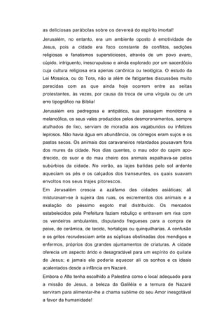 as deliciosas parábolas sobre os devereá do espírito imortal!

Jerusalém, no entanto, era um ambiente oposto à emotividade de
Jesus, pois a cidade era foco constante de conflitos, sedições
religiosas e fanatismos supersticiosos, através de um povo avaro,
cúpido, intriguento, inescrupuloso e ainda explorado por um sacerdócio
cuja cultura religiosa era apenas canônica ou teológica. O estudo da
Lei Mosaica, ou do Tora, não ia além de fatigantes discussões muito
parecidas   com    as   que    ainda   hoje   ocorrem    entre    as   seitas
protestantes, às vezes, por causa da troca de uma vírgula ou de um
erro tipográfico na Bíblia!

Jerusalém era pedregosa e antipática, sua paisagem monótona e
melancólica, os seus vales produzidos pelos desmoronamentos, sempre
atulhados de lixo, serviam de moradia aos vagabundos ou infelizes
leprosos. Não havia água em abundância, os córregos eram sujos e os
pastos secos. Os animais dos caravaneiros retardados pousavam fora
dos mures da cidade. Nos dias quentes, o mau odor do capim apo-
drecido, do suor e do mau cheiro dos animais espalhava-se pelos
subúrbios da cidade. No verão, as lajes batidas pelo sol ardente
aqueciam os pés e os calçados dos transeuntes, os quais suavam
envoltos nos seus trajes pitorescos.
Em Jerusalém crescia a azáfama das cidades asiáticas; ali
misturavam-se à sujeira das ruas, os excrementos dos animais e a
exalação    do    péssimo     esgoto   mal    distribuído.   Os   mercados
estabelecidos pela Prefeitura faziam rebuliço e entravam em rixa com
os vendeiros ambulantes, disputando fregueses para a compra de
peixe, de cerâmica, de tecido, hortaliças ou quinquilharias. A confusão
e os gritos recrudesciam ante as súplicas obstinadas dos mendigos e
enfermos, próprios dos grandes ajuntamentos de criaturas. A cidade
oferecia um aspecto árido e desagradável para um espírito do quilate
de Jesus; e jamais ele poderia aquecer ali os sonhos e cs ideais
acalentados desde a infância em Nazaré.
Embora o Alto tenha escolhido a Palestina como o local adequado para
a missão de Jesus, a beleza da Galiléia e a ternura de Nazaré
serviram para alimentar-lhe a chama sublime do seu Amor inesgotável
a favor da humanidade!
 
