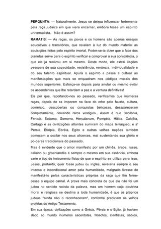 PERGUNTA: — Naturalmente, Jesus se deixou influenciar fortemente
pela raça judaica em que viera encarnar, embora fosse um espírito
universalista. Não é assim?

RAMATíS: — As raças, os povos e os homens são apenas ensejos
educativos e transitórios, que revelam à luz do mundo material as
aquisições feitas pelo espírito imortal, Poder-se-ia dizer que a face dos
planetas serve para o espírito verificar e comprovar a sua consciência, o
que ele já realizou em si mesmo. Deste modo, ele extrai ilações
pessoais de sua capacidade, resistência, renúncia, individualidade e
do seu talento espiritual. Apura o espírito e passa a cultuar as
manifestações que mais se enquadram nos códigos morais dos
mundos superiores. Esforça-se depois para anular ou mesmo evitar
os ascendentes que lhe retardam a paz e a ventura definitivas!
Eis por que, reportando-nos ao passado, verificamos que inúmeras
raças, depois de ss imporem na face do orbe pelo fausto, cultura,
comércio,   descobertas    ou    conquistas   belicosas,   desapareceram
completamente, deixando raros vestígios., Assim é que Babilônia,
Fenícia, Scdoma, Gomorra, Herculanum, Pompéia, Hititia, Caldéia,
Cartago e as civilizações atlantes sumiram do mapa terráqueo; e a'
Pérsia, Etiópia, Ebréia, Egito e outras velhas nações também
começam a oscilar nos seus alicerces, mal sustentando sua glória e
po-deres tradicionais do passado.
Mas é evidente que o amor manifesto por um chinês, árabe, russo,
italiano ou groenlandês é sempre o mesmo em sua essência, embora
varie o tipo do instrumento físico de que o espírito se utiliza para isso.
Jesus, portanto, quer fosse judeu ou inglês, revelaria sempre o seu
intenso e incondicional amor pela humanidade, malgrado tivesse de
manifestá-lo pelas características próprias da raça que lhe forne-
cesse o equipo carnal. A prova mais concreta de que ele não foi um
judeu no sentido racista da palavra, mas um homem cuja doutrina
moral e religiosa se destina a toda humanidade, é que os próprios
judeus "ainda não o reconheceram", conforme prediziam os velhos
profetas do Antigo Testamento.
Em sua época, civilizações como a Grécia, Pérsia e o Egito, já haviam
dado ao mundo inúmeros sacerdotes, filósofos, cientistas, sábios,
 
