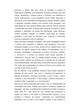 escritores e pretas. Mas eles ainda se prendiam à avidez da
especulação metafísica, sem apresentar soluções prosaicas que, pelo
menos, ajudassem o homem comum a melhorar sua existência e
treinar praticamente a sua consciência moral! Platão discursara o
advento de uma humanidade só integrada por artistas, filósofos, poetas
e cientistas; Sócrates pregara uma conduta moral avançada, mas
dependendo de certos grupos eletivos para cultuá-la; Epicuro ensinara
a substituição das dores corporais pelos prazeres do espirito e Zenon
explicava o estoicismo na crueza dos sofrimentos, cujas doutrinas,
embora louváveis, exigiam, no entanto, muita força de vontade,
pertinácia e boa dose de otimismo, para sublimar o sofrimento
humano e especular so-bve a metafísica.
Jesus não trazia mensagem complexa, nem pedia investigação técnica
e teórica para enriquecer o intelecto, pois apregoava uma auto-
realização singela e à luz do dia, através de um trabalho lento, mas
eficiente, do espírito libertar-se da matéria. A simplicidade, a fé, a
devoção, a humildade, a resignação, a pureza, a ternura, o perdão,
a renúncia e o serviço ao próximo eram coisas possíveis e
realizáveis à íace da Terra. E ninguém poderia zombar ou descrer
disso, porque o Mestre qus ensinava era o exemplo vivo de suas pró-
prias recomendações. Não dizia Jesus comumente aos seus 'apóstolos:
"Se ainda não compreendais as coisas da Terra, como quereis que
vos fale só das coisas do céu?"
Ele era objetivo e suas parábolas versavam sobre coisas tangíveis e
assuntos de bom senso, tais como a "semente da mostarda, os
talentos enterrados, o fermento que leveda, o joio e o trigo, o lobo e
o cabrito, o bom samaritano, o filho pródigo, o tesouro escondido, o
mordomo infiel, o semeador ou o rico insensato"!
Não era um judeu predicando para judeus, mas um representante da
humanidade dos céus, falando para todas as criaturas, porque sua
linguagem, até hoje, é perfeitamente entendível por todos os povos e
raças. Não foi o vaso carnal da raça israelita que condicionou o
espírito de Jesus a uma ética ou temperamento peculiar, ou lhç
modelou a maneira       de ensinar, incentivado por características
específicas de um povo; o seu Espírito sublime é que iluminou a
 
